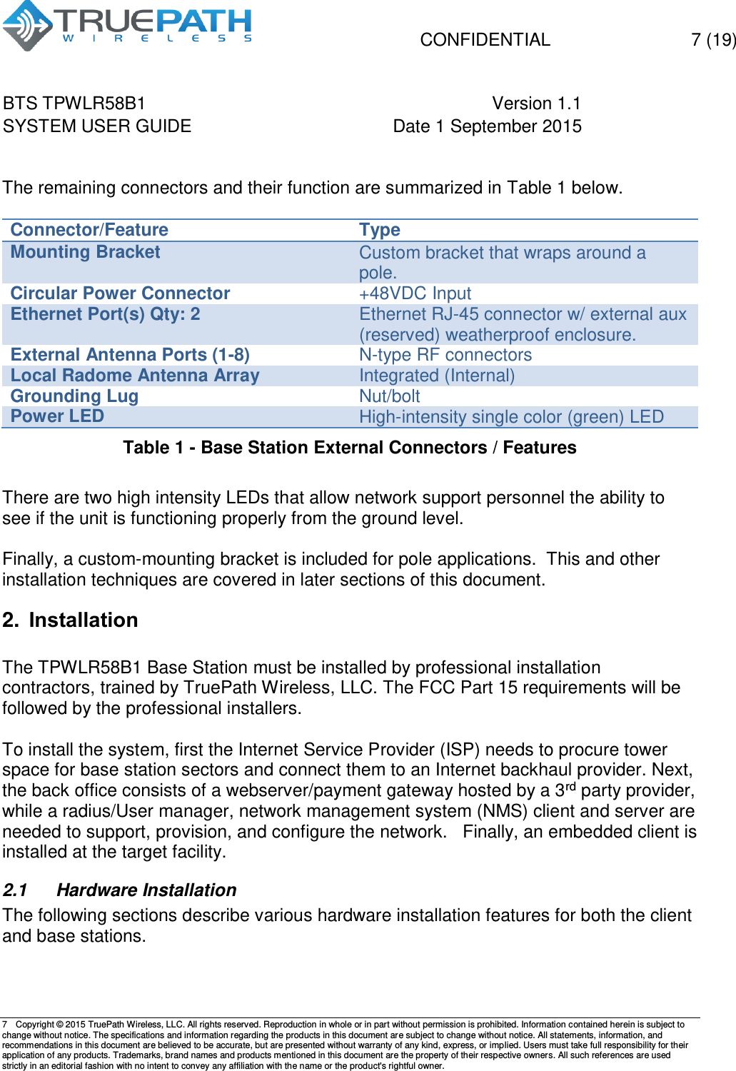   CONFIDENTIAL  7 (19) BTS TPWLR58B1 Version 1.1   SYSTEM USER GUIDE Date 1 September 2015    7  Copyright &copy; 2015 TruePath Wireless, LLC. All rights reserved. Reproduction in whole or in part without permission is prohibited. Information contained herein is subject to change without notice. The specifications and information regarding the products in this document are subject to change without notice. All statements, information, and recommendations in this document are believed to be accurate, but are presented without warranty of any kind, express, or implied. Users must take full responsibility for their application of any products. Trademarks, brand names and products mentioned in this document are the property of their respective owners. All such references are used strictly in an editorial fashion with no intent to convey any affiliation with the name or the product's rightful owner.     The remaining connectors and their function are summarized in Table 1 below.  Connector/Feature Type Mounting Bracket Custom bracket that wraps around a pole. Circular Power Connector +48VDC Input Ethernet Port(s) Qty: 2 Ethernet RJ-45 connector w/ external aux (reserved) weatherproof enclosure. External Antenna Ports (1-8) N-type RF connectors Local Radome Antenna Array  Integrated (Internal) Grounding Lug Nut/bolt Power LED High-intensity single color (green) LED Table 1 - Base Station External Connectors / Features  There are two high intensity LEDs that allow network support personnel the ability to see if the unit is functioning properly from the ground level.  Finally, a custom-mounting bracket is included for pole applications.  This and other installation techniques are covered in later sections of this document. 2. Installation  The TPWLR58B1 Base Station must be installed by professional installation contractors, trained by TruePath Wireless, LLC. The FCC Part 15 requirements will be followed by the professional installers.  To install the system, first the Internet Service Provider (ISP) needs to procure tower space for base station sectors and connect them to an Internet backhaul provider. Next, the back office consists of a webserver/payment gateway hosted by a 3rd party provider, while a radius/User manager, network management system (NMS) client and server are needed to support, provision, and configure the network.   Finally, an embedded client is installed at the target facility. 2.1  Hardware Installation The following sections describe various hardware installation features for both the client and base stations. 
