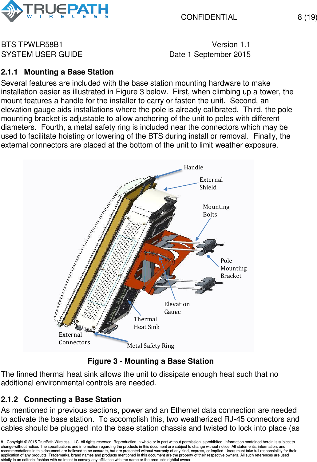   CONFIDENTIAL  8 (19) BTS TPWLR58B1 Version 1.1   SYSTEM USER GUIDE Date 1 September 2015    8  Copyright &copy; 2015 TruePath Wireless, LLC. All rights reserved. Reproduction in whole or in part without permission is prohibited. Information contained herein is subject to change without notice. The specifications and information regarding the products in this document are subject to change without notice. All statements, information, and recommendations in this document are believed to be accurate, but are presented without warranty of any kind, express, or implied. Users must take full responsibility for their application of any products. Trademarks, brand names and products mentioned in this document are the property of their respective owners. All such references are used strictly in an editorial fashion with no intent to convey any affiliation with the name or the product's rightful owner.    2.1.1  Mounting a Base Station Several features are included with the base station mounting hardware to make installation easier as illustrated in Figure 3 below.  First, when climbing up a tower, the mount features a handle for the installer to carry or fasten the unit.  Second, an elevation gauge aids installations where the pole is already calibrated.  Third, the pole-mounting bracket is adjustable to allow anchoring of the unit to poles with different diameters.  Fourth, a metal safety ring is included near the connectors which may be used to facilitate hoisting or lowering of the BTS during install or removal.  Finally, the external connectors are placed at the bottom of the unit to limit weather exposure.                          Figure 3 - Mounting a Base Station The finned thermal heat sink allows the unit to dissipate enough heat such that no additional environmental controls are needed. 2.1.2  Connecting a Base Station As mentioned in previous sections, power and an Ethernet data connection are needed to activate the base station.  To accomplish this, two weatherized RJ-45 connectors and cables should be plugged into the base station chassis and twisted to lock into place (as Mounting Bolts Pole Mounting Bracket External Connectors Elevation Gauge External Shield Thermal Heat Sink Handle Metal Safety Ring 