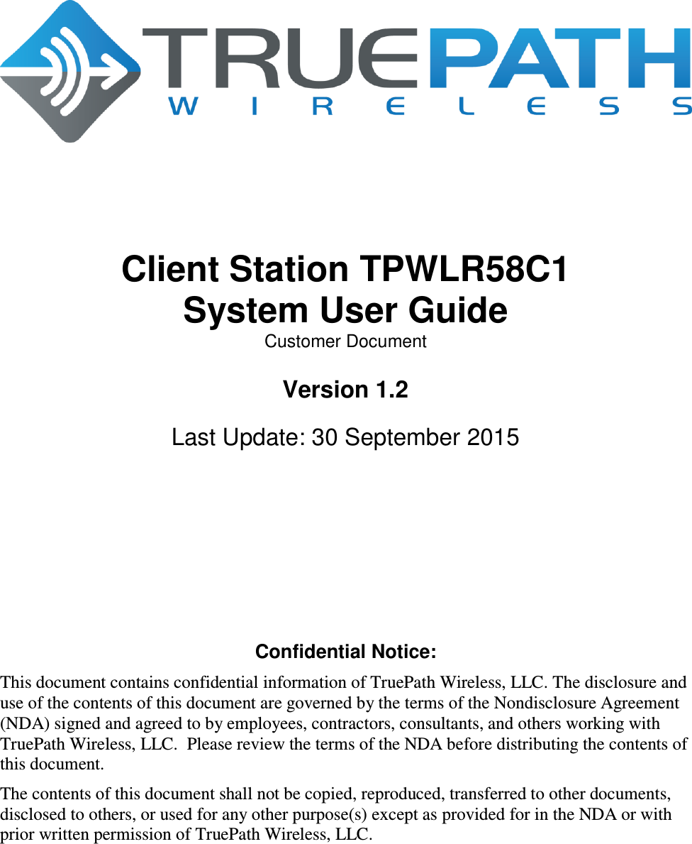         Client Station TPWLR58C1 System User Guide Customer Document  Version 1.2  Last Update: 30 September 2015        Confidential Notice: This document contains confidential information of TruePath Wireless, LLC. The disclosure and use of the contents of this document are governed by the terms of the Nondisclosure Agreement (NDA) signed and agreed to by employees, contractors, consultants, and others working with TruePath Wireless, LLC.  Please review the terms of the NDA before distributing the contents of this document. The contents of this document shall not be copied, reproduced, transferred to other documents, disclosed to others, or used for any other purpose(s) except as provided for in the NDA or with prior written permission of TruePath Wireless, LLC. 