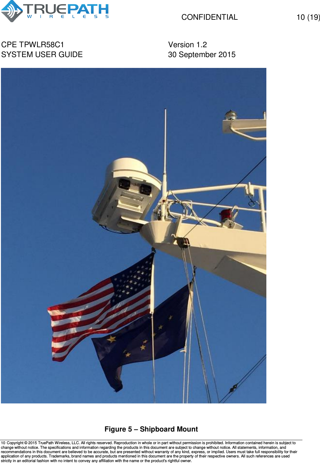   CONFIDENTIAL  10 (19) CPE TPWLR58C1 Version 1.2   SYSTEM USER GUIDE 30 September 2015    10 Copyright &copy; 2015 TruePath Wireless, LLC. All rights reserved. Reproduction in whole or in part without permission is prohibited. Information contained herein is subject to change without notice. The specifications and information regarding the products in this document are subject to change without notice. All statements, information, and recommendations in this document are believed to be accurate, but are presented without warranty of any kind, express, or implied. Users must take full responsibility for their application of any products. Trademarks, brand names and products mentioned in this document are the property of their respective owners. All such references are used strictly in an editorial fashion with no intent to convey any affiliation with the name or the product's rightful owner.       Figure 5 &ndash; Shipboard Mount 