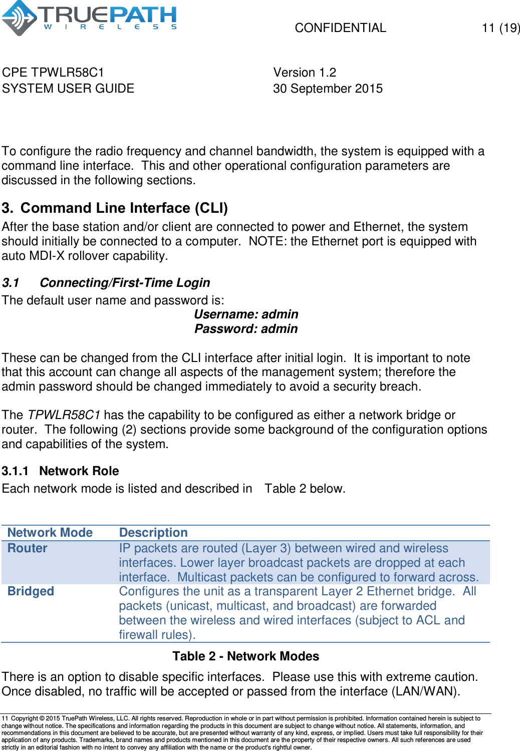   CONFIDENTIAL  11 (19) CPE TPWLR58C1 Version 1.2   SYSTEM USER GUIDE 30 September 2015    11 Copyright &copy; 2015 TruePath Wireless, LLC. All rights reserved. Reproduction in whole or in part without permission is prohibited. Information contained herein is subject to change without notice. The specifications and information regarding the products in this document are subject to change without notice. All statements, information, and recommendations in this document are believed to be accurate, but are presented without warranty of any kind, express, or implied. Users must take full responsibility for their application of any products. Trademarks, brand names and products mentioned in this document are the property of their respective owners. All such references are used strictly in an editorial fashion with no intent to convey any affiliation with the name or the product's rightful owner.      To configure the radio frequency and channel bandwidth, the system is equipped with a command line interface.  This and other operational configuration parameters are discussed in the following sections. 3. Command Line Interface (CLI) After the base station and/or client are connected to power and Ethernet, the system should initially be connected to a computer.  NOTE: the Ethernet port is equipped with auto MDI-X rollover capability. 3.1  Connecting/First-Time Login The default user name and password is: Username: admin Password: admin  These can be changed from the CLI interface after initial login.  It is important to note that this account can change all aspects of the management system; therefore the admin password should be changed immediately to avoid a security breach.  The TPWLR58C1 has the capability to be configured as either a network bridge or router.  The following (2) sections provide some background of the configuration options and capabilities of the system. 3.1.1  Network Role Each network mode is listed and described in   Table 2 below.    Network Mode Description Router IP packets are routed (Layer 3) between wired and wireless interfaces. Lower layer broadcast packets are dropped at each interface.  Multicast packets can be configured to forward across. Bridged Configures the unit as a transparent Layer 2 Ethernet bridge.  All packets (unicast, multicast, and broadcast) are forwarded between the wireless and wired interfaces (subject to ACL and firewall rules).   Table 2 - Network Modes   There is an option to disable specific interfaces.  Please use this with extreme caution.  Once disabled, no traffic will be accepted or passed from the interface (LAN/WAN). 