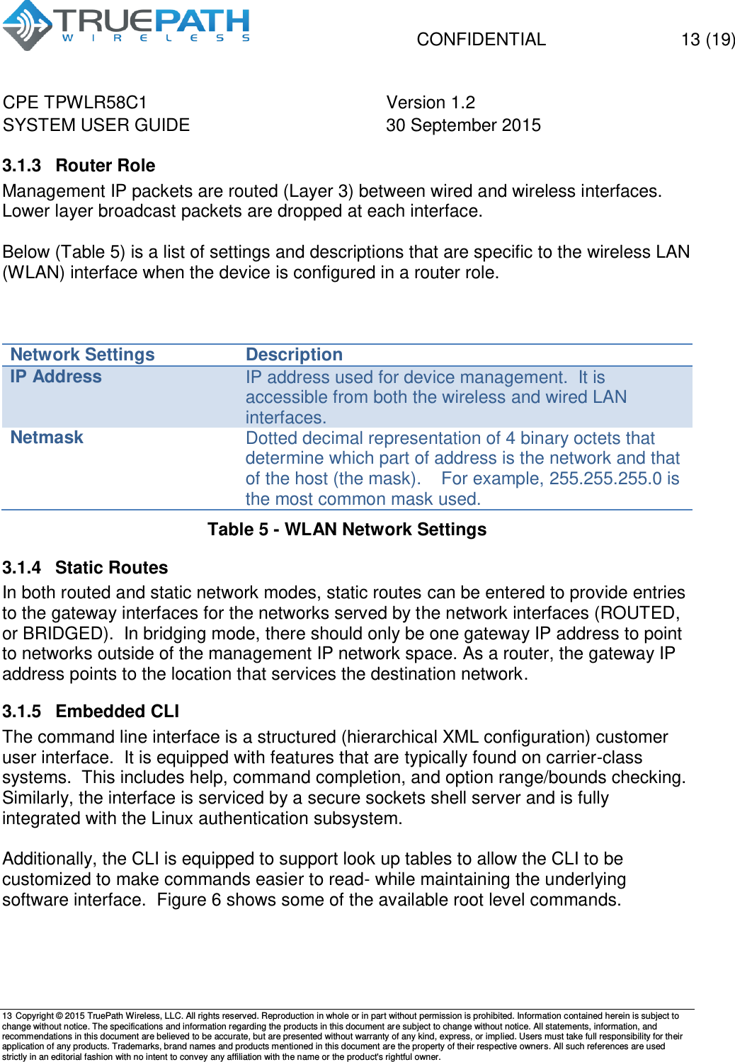   CONFIDENTIAL  13 (19) CPE TPWLR58C1 Version 1.2   SYSTEM USER GUIDE 30 September 2015    13 Copyright &copy; 2015 TruePath Wireless, LLC. All rights reserved. Reproduction in whole or in part without permission is prohibited. Information contained herein is subject to change without notice. The specifications and information regarding the products in this document are subject to change without notice. All statements, information, and recommendations in this document are believed to be accurate, but are presented without warranty of any kind, express, or implied. Users must take full responsibility for their application of any products. Trademarks, brand names and products mentioned in this document are the property of their respective owners. All such references are used strictly in an editorial fashion with no intent to convey any affiliation with the name or the product's rightful owner.    3.1.3  Router Role Management IP packets are routed (Layer 3) between wired and wireless interfaces. Lower layer broadcast packets are dropped at each interface.  Below (Table 5) is a list of settings and descriptions that are specific to the wireless LAN (WLAN) interface when the device is configured in a router role.    Network Settings Description IP Address IP address used for device management.  It is accessible from both the wireless and wired LAN interfaces. Netmask Dotted decimal representation of 4 binary octets that determine which part of address is the network and that of the host (the mask).    For example, 255.255.255.0 is the most common mask used. Table 5 - WLAN Network Settings 3.1.4  Static Routes  In both routed and static network modes, static routes can be entered to provide entries to the gateway interfaces for the networks served by the network interfaces (ROUTED, or BRIDGED).  In bridging mode, there should only be one gateway IP address to point to networks outside of the management IP network space. As a router, the gateway IP address points to the location that services the destination network. 3.1.5  Embedded CLI  The command line interface is a structured (hierarchical XML configuration) customer user interface.  It is equipped with features that are typically found on carrier-class systems.  This includes help, command completion, and option range/bounds checking.  Similarly, the interface is serviced by a secure sockets shell server and is fully integrated with the Linux authentication subsystem.  Additionally, the CLI is equipped to support look up tables to allow the CLI to be customized to make commands easier to read- while maintaining the underlying software interface.  Figure 6 shows some of the available root level commands.  