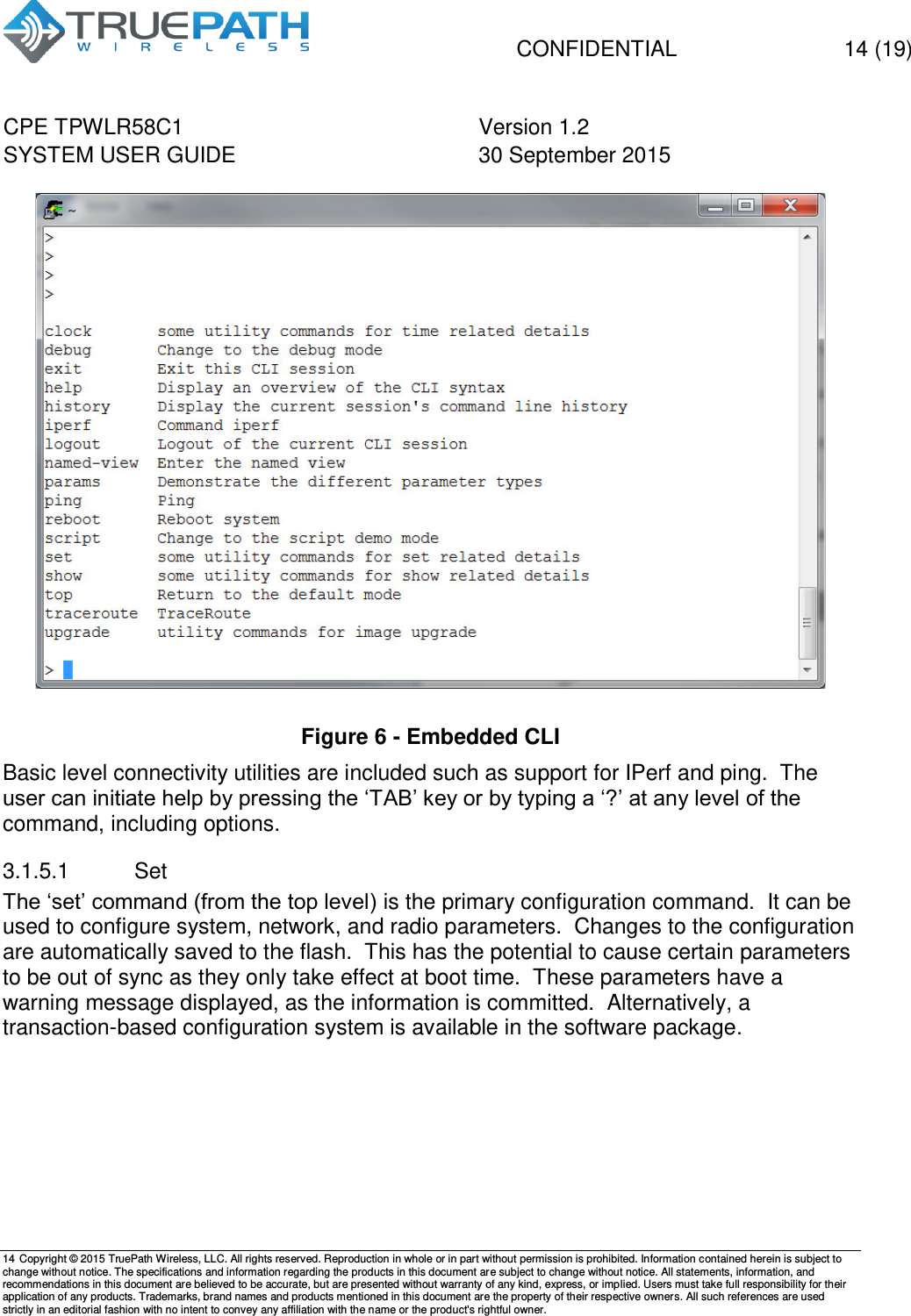   CONFIDENTIAL  14 (19) CPE TPWLR58C1 Version 1.2   SYSTEM USER GUIDE 30 September 2015    14 Copyright &copy; 2015 TruePath Wireless, LLC. All rights reserved. Reproduction in whole or in part without permission is prohibited. Information contained herein is subject to change without notice. The specifications and information regarding the products in this document are subject to change without notice. All statements, information, and recommendations in this document are believed to be accurate, but are presented without warranty of any kind, express, or implied. Users must take full responsibility for their application of any products. Trademarks, brand names and products mentioned in this document are the property of their respective owners. All such references are used strictly in an editorial fashion with no intent to convey any affiliation with the name or the product's rightful owner.     Figure 6 - Embedded CLI Basic level connectivity utilities are included such as support for IPerf and ping.  The user can initiate help by pressing the &lsquo;TAB&rsquo; key or by typing a &lsquo;?&rsquo; at any level of the command, including options. 3.1.5.1  Set The &lsquo;set&rsquo; command (from the top level) is the primary configuration command.  It can be used to configure system, network, and radio parameters.  Changes to the configuration are automatically saved to the flash.  This has the potential to cause certain parameters to be out of sync as they only take effect at boot time.  These parameters have a warning message displayed, as the information is committed.  Alternatively, a transaction-based configuration system is available in the software package.  