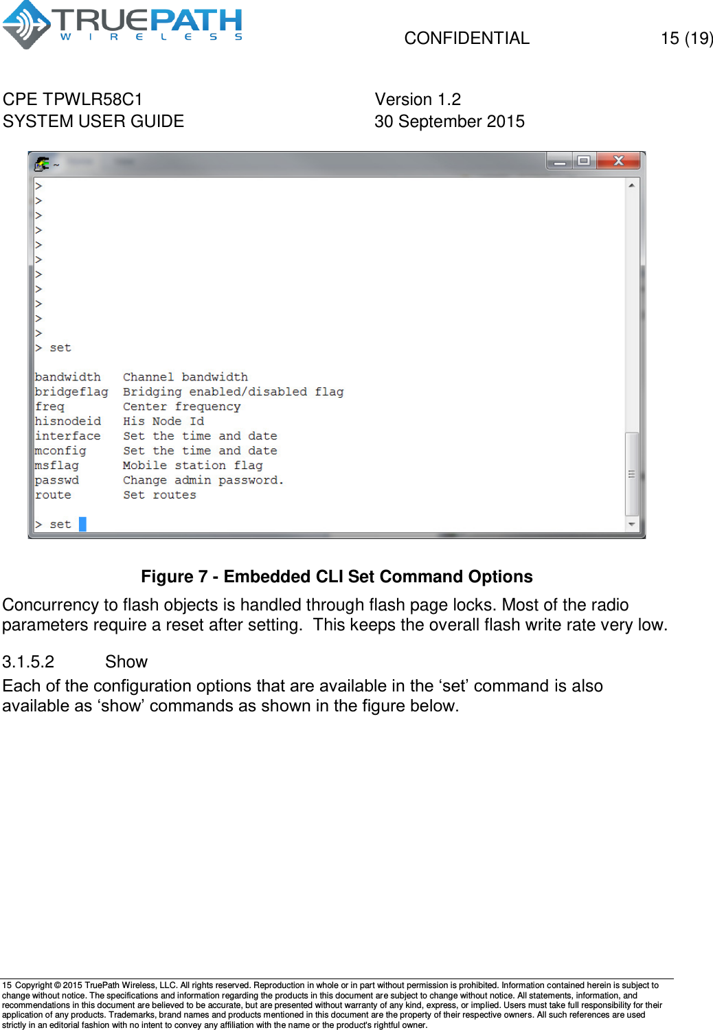   CONFIDENTIAL  15 (19) CPE TPWLR58C1 Version 1.2   SYSTEM USER GUIDE 30 September 2015    15 Copyright &copy; 2015 TruePath Wireless, LLC. All rights reserved. Reproduction in whole or in part without permission is prohibited. Information contained herein is subject to change without notice. The specifications and information regarding the products in this document are subject to change without notice. All statements, information, and recommendations in this document are believed to be accurate, but are presented without warranty of any kind, express, or implied. Users must take full responsibility for their application of any products. Trademarks, brand names and products mentioned in this document are the property of their respective owners. All such references are used strictly in an editorial fashion with no intent to convey any affiliation with the name or the product's rightful owner.     Figure 7 - Embedded CLI Set Command Options Concurrency to flash objects is handled through flash page locks. Most of the radio parameters require a reset after setting.  This keeps the overall flash write rate very low. 3.1.5.2  Show Each of the configuration options that are available in the &lsquo;set&rsquo; command is also available as &lsquo;show&rsquo; commands as shown in the figure below.  