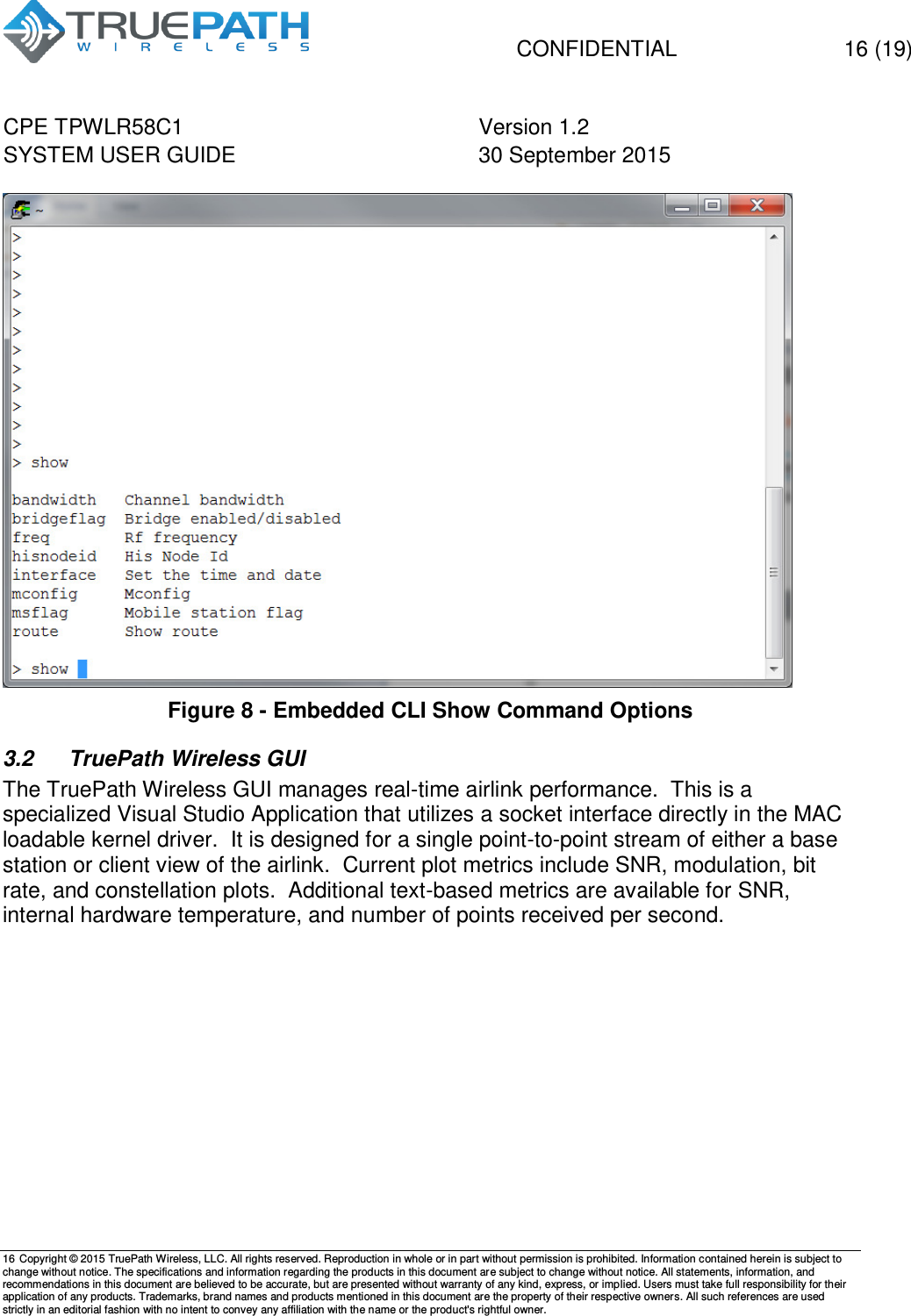   CONFIDENTIAL  16 (19) CPE TPWLR58C1 Version 1.2   SYSTEM USER GUIDE 30 September 2015    16 Copyright &copy; 2015 TruePath Wireless, LLC. All rights reserved. Reproduction in whole or in part without permission is prohibited. Information contained herein is subject to change without notice. The specifications and information regarding the products in this document are subject to change without notice. All statements, information, and recommendations in this document are believed to be accurate, but are presented without warranty of any kind, express, or implied. Users must take full responsibility for their application of any products. Trademarks, brand names and products mentioned in this document are the property of their respective owners. All such references are used strictly in an editorial fashion with no intent to convey any affiliation with the name or the product's rightful owner.     Figure 8 - Embedded CLI Show Command Options 3.2  TruePath Wireless GUI The TruePath Wireless GUI manages real-time airlink performance.  This is a specialized Visual Studio Application that utilizes a socket interface directly in the MAC loadable kernel driver.  It is designed for a single point-to-point stream of either a base station or client view of the airlink.  Current plot metrics include SNR, modulation, bit rate, and constellation plots.  Additional text-based metrics are available for SNR, internal hardware temperature, and number of points received per second.      