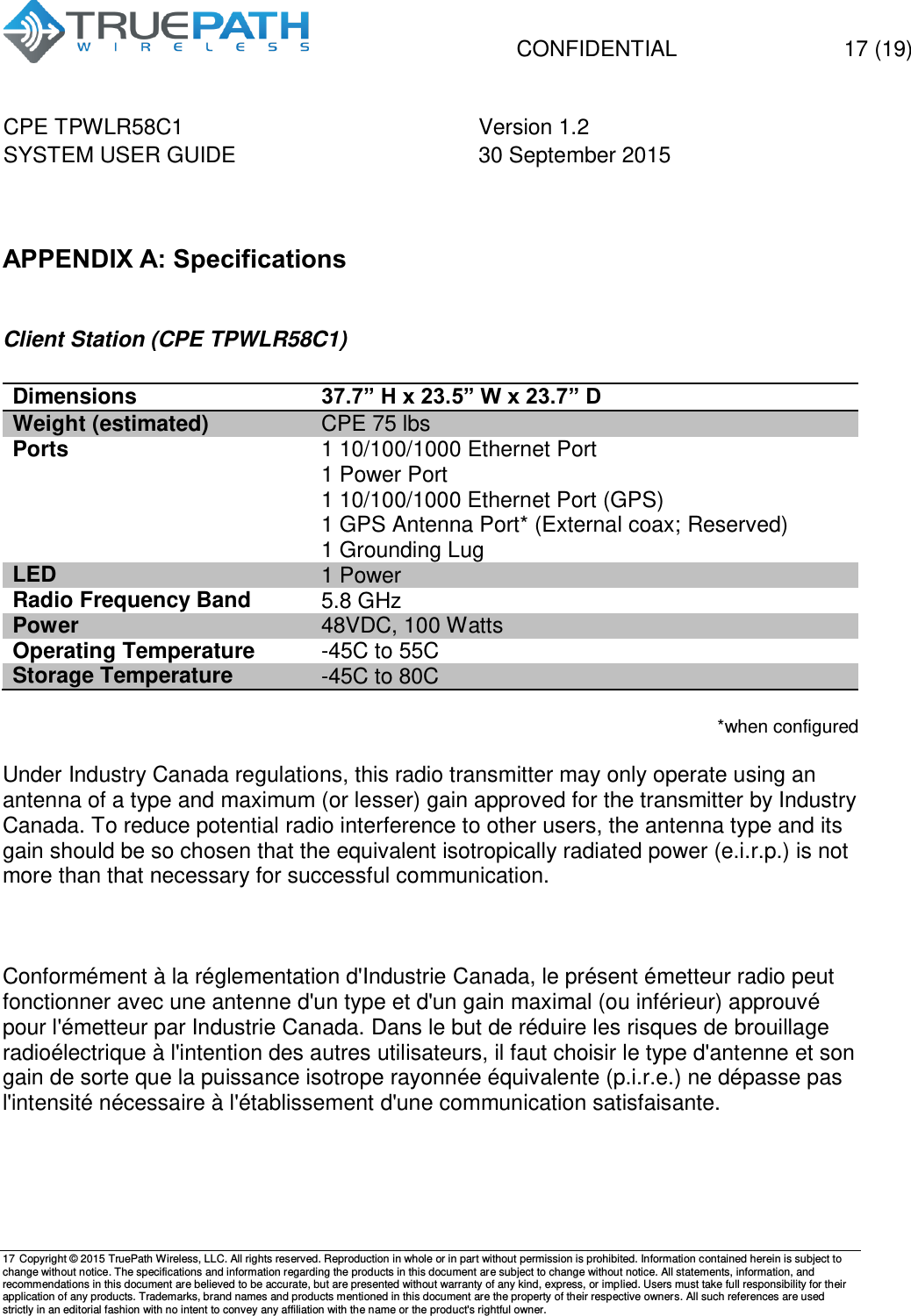   CONFIDENTIAL  17 (19) CPE TPWLR58C1 Version 1.2   SYSTEM USER GUIDE 30 September 2015    17 Copyright &copy; 2015 TruePath Wireless, LLC. All rights reserved. Reproduction in whole or in part without permission is prohibited. Information contained herein is subject to change without notice. The specifications and information regarding the products in this document are subject to change without notice. All statements, information, and recommendations in this document are believed to be accurate, but are presented without warranty of any kind, express, or implied. Users must take full responsibility for their application of any products. Trademarks, brand names and products mentioned in this document are the property of their respective owners. All such references are used strictly in an editorial fashion with no intent to convey any affiliation with the name or the product's rightful owner.     APPENDIX A: Specifications  Client Station (CPE TPWLR58C1)  Dimensions 37.7&rdquo; H x 23.5&rdquo; W x 23.7&rdquo; D Weight (estimated) CPE 75 lbs Ports 1 10/100/1000 Ethernet Port 1 Power Port 1 10/100/1000 Ethernet Port (GPS) 1 GPS Antenna Port* (External coax; Reserved)  1 Grounding Lug LED 1 Power Radio Frequency Band   5.8 GHz Power 48VDC, 100 Watts Operating Temperature -45C to 55C Storage Temperature -45C to 80C  *when configured  Under Industry Canada regulations, this radio transmitter may only operate using an antenna of a type and maximum (or lesser) gain approved for the transmitter by Industry Canada. To reduce potential radio interference to other users, the antenna type and its gain should be so chosen that the equivalent isotropically radiated power (e.i.r.p.) is not more than that necessary for successful communication.     Conform&eacute;ment &agrave; la r&eacute;glementation d'Industrie Canada, le pr&eacute;sent &eacute;metteur radio peut fonctionner avec une antenne d'un type et d'un gain maximal (ou inf&eacute;rieur) approuv&eacute; pour l'&eacute;metteur par Industrie Canada. Dans le but de r&eacute;duire les risques de brouillage radio&eacute;lectrique &agrave; l'intention des autres utilisateurs, il faut choisir le type d'antenne et son gain de sorte que la puissance isotrope rayonn&eacute;e &eacute;quivalente (p.i.r.e.) ne d&eacute;passe pas l'intensit&eacute; n&eacute;cessaire &agrave; l'&eacute;tablissement d'une communication satisfaisante.   