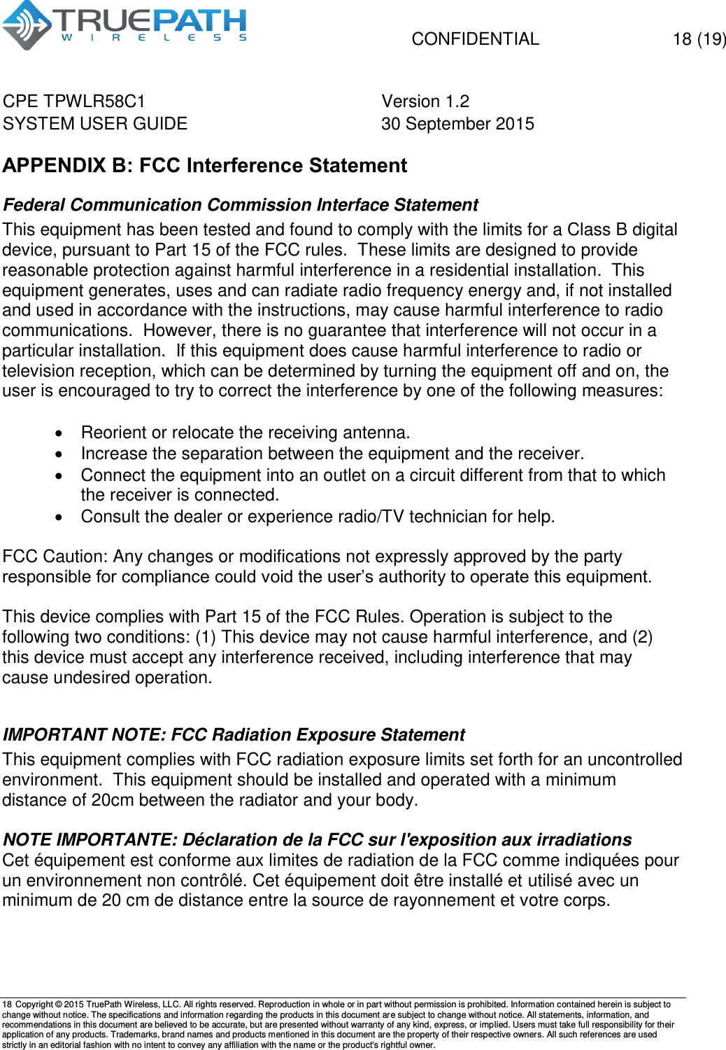   CONFIDENTIAL  18 (19) CPE TPWLR58C1 Version 1.2   SYSTEM USER GUIDE 30 September 2015    18 Copyright &copy; 2015 TruePath Wireless, LLC. All rights reserved. Reproduction in whole or in part without permission is prohibited. Information contained herein is subject to change without notice. The specifications and information regarding the products in this document are subject to change without notice. All statements, information, and recommendations in this document are believed to be accurate, but are presented without warranty of any kind, express, or implied. Users must take full responsibility for their application of any products. Trademarks, brand names and products mentioned in this document are the property of their respective owners. All such references are used strictly in an editorial fashion with no intent to convey any affiliation with the name or the product's rightful owner.    APPENDIX B: FCC Interference Statement Federal Communication Commission Interface Statement This equipment has been tested and found to comply with the limits for a Class B digital device, pursuant to Part 15 of the FCC rules.  These limits are designed to provide reasonable protection against harmful interference in a residential installation.  This equipment generates, uses and can radiate radio frequency energy and, if not installed and used in accordance with the instructions, may cause harmful interference to radio communications.  However, there is no guarantee that interference will not occur in a particular installation.  If this equipment does cause harmful interference to radio or television reception, which can be determined by turning the equipment off and on, the user is encouraged to try to correct the interference by one of the following measures:    Reorient or relocate the receiving antenna.   Increase the separation between the equipment and the receiver.   Connect the equipment into an outlet on a circuit different from that to which the receiver is connected.   Consult the dealer or experience radio/TV technician for help.  FCC Caution: Any changes or modifications not expressly approved by the party responsible for compliance could void the user&rsquo;s authority to operate this equipment.  This device complies with Part 15 of the FCC Rules. Operation is subject to the following two conditions: (1) This device may not cause harmful interference, and (2) this device must accept any interference received, including interference that may cause undesired operation.  IMPORTANT NOTE: FCC Radiation Exposure Statement This equipment complies with FCC radiation exposure limits set forth for an uncontrolled environment.  This equipment should be installed and operated with a minimum distance of 20cm between the radiator and your body.  NOTE IMPORTANTE: D&eacute;claration de la FCC sur l'exposition aux irradiations Cet &eacute;quipement est conforme aux limites de radiation de la FCC comme indiqu&eacute;es pour un environnement non contr&ocirc;l&eacute;. Cet &eacute;quipement doit &ecirc;tre install&eacute; et utilis&eacute; avec un minimum de 20 cm de distance entre la source de rayonnement et votre corps.    