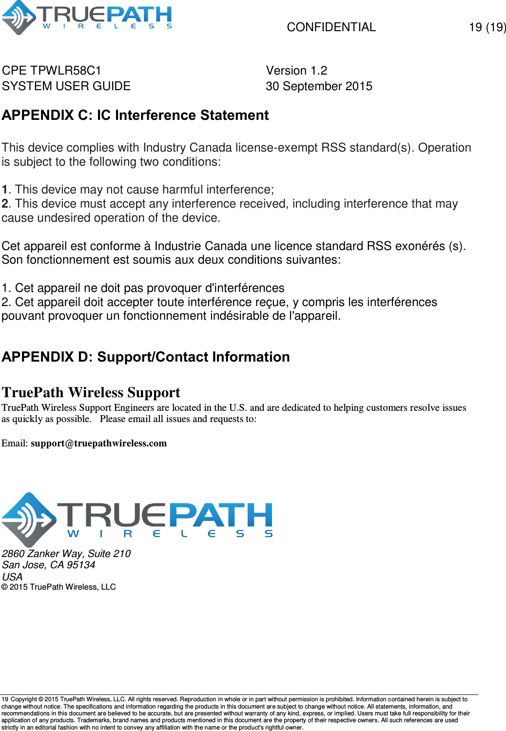   CONFIDENTIAL  19 (19) CPE TPWLR58C1 Version 1.2   SYSTEM USER GUIDE 30 September 2015    19 Copyright &copy; 2015 TruePath Wireless, LLC. All rights reserved. Reproduction in whole or in part without permission is prohibited. Information contained herein is subject to change without notice. The specifications and information regarding the products in this document are subject to change without notice. All statements, information, and recommendations in this document are believed to be accurate, but are presented without warranty of any kind, express, or implied. Users must take full responsibility for their application of any products. Trademarks, brand names and products mentioned in this document are the property of their respective owners. All such references are used strictly in an editorial fashion with no intent to convey any affiliation with the name or the product's rightful owner.    APPENDIX C: IC Interference Statement  This device complies with Industry Canada license-exempt RSS standard(s). Operation is subject to the following two conditions:  1. This device may not cause harmful interference; 2. This device must accept any interference received, including interference that may cause undesired operation of the device.  Cet appareil est conforme &agrave; Industrie Canada une licence standard RSS exon&eacute;r&eacute;s (s). Son fonctionnement est soumis aux deux conditions suivantes:  1. Cet appareil ne doit pas provoquer d'interf&eacute;rences 2. Cet appareil doit accepter toute interf&eacute;rence re&ccedil;ue, y compris les interf&eacute;rences pouvant provoquer un fonctionnement ind&eacute;sirable de l'appareil.  APPENDIX D: Support/Contact Information  TruePath Wireless Support TruePath Wireless Support Engineers are located in the U.S. and are dedicated to helping customers resolve issues as quickly as possible.   Please email all issues and requests to:  Email: support@truepathwireless.com       2860 Zanker Way, Suite 210 San Jose, CA 95134 USA &copy; 2015 TruePath Wireless, LLC 