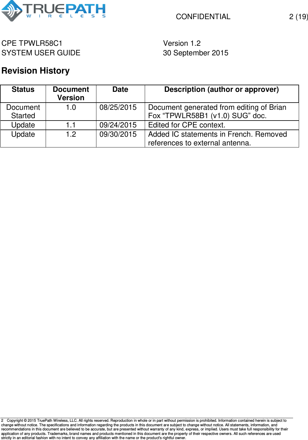   CONFIDENTIAL  2 (19) CPE TPWLR58C1 Version 1.2   SYSTEM USER GUIDE 30 September 2015    2  Copyright &copy; 2015 TruePath Wireless, LLC. All rights reserved. Reproduction in whole or in part without permission is prohibited. Information contained herein is subject to change without notice. The specifications and information regarding the products in this document are subject to change without notice. All statements, information, and recommendations in this document are believed to be accurate, but are presented without warranty of any kind, express, or implied. Users must take full responsibility for their application of any products. Trademarks, brand names and products mentioned in this document are the property of their respective owners. All such references are used strictly in an editorial fashion with no intent to convey any affiliation with the name or the product's rightful owner.    Revision History  Status Document Version Date Description (author or approver) Document Started 1.0 08/25/2015 Document generated from editing of Brian Fox &ldquo;TPWLR58B1 (v1.0) SUG&rdquo; doc. Update 1.1 09/24/2015 Edited for CPE context. Update 1.2 09/30/2015 Added IC statements in French. Removed references to external antenna.       