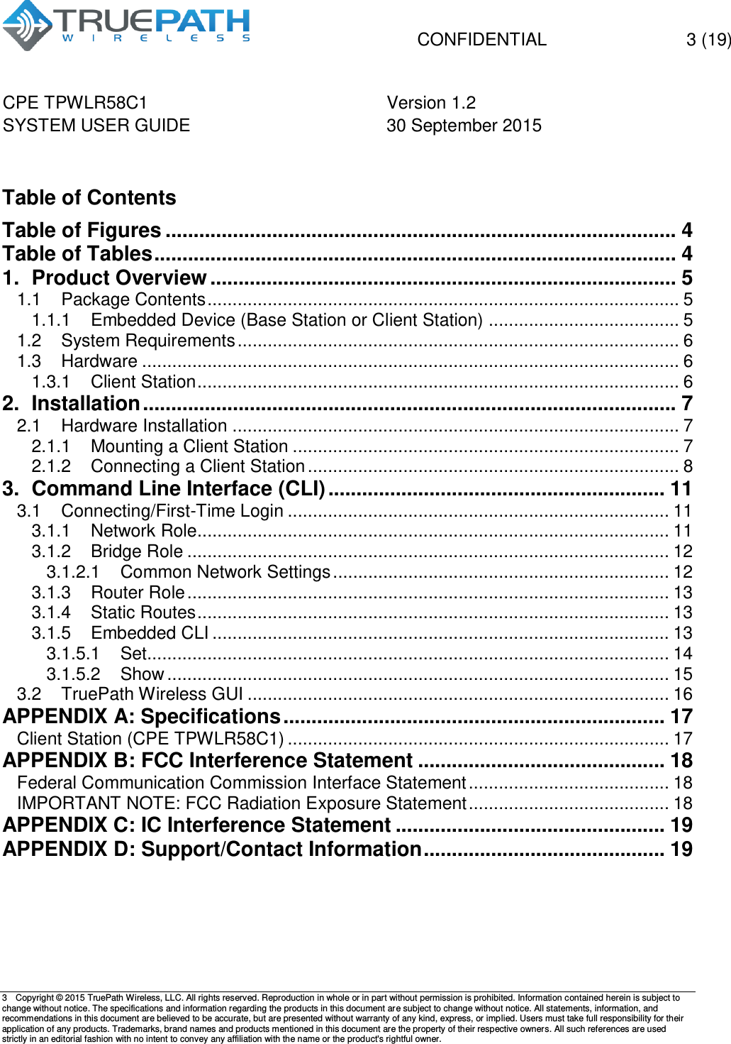   CONFIDENTIAL  3 (19) CPE TPWLR58C1 Version 1.2   SYSTEM USER GUIDE 30 September 2015    3  Copyright &copy; 2015 TruePath Wireless, LLC. All rights reserved. Reproduction in whole or in part without permission is prohibited. Information contained herein is subject to change without notice. The specifications and information regarding the products in this document are subject to change without notice. All statements, information, and recommendations in this document are believed to be accurate, but are presented without warranty of any kind, express, or implied. Users must take full responsibility for their application of any products. Trademarks, brand names and products mentioned in this document are the property of their respective owners. All such references are used strictly in an editorial fashion with no intent to convey any affiliation with the name or the product's rightful owner.     Table of Contents Table of Figures ........................................................................................... 4 Table of Tables ............................................................................................. 4 1. Product Overview ................................................................................... 5 1.1 Package Contents .............................................................................................. 5 1.1.1 Embedded Device (Base Station or Client Station) ...................................... 5 1.2 System Requirements ........................................................................................ 6 1.3 Hardware ........................................................................................................... 6 1.3.1 Client Station ................................................................................................ 6 2. Installation ............................................................................................... 7 2.1 Hardware Installation ......................................................................................... 7 2.1.1 Mounting a Client Station ............................................................................. 7 2.1.2 Connecting a Client Station .......................................................................... 8 3. Command Line Interface (CLI) ............................................................ 11 3.1 Connecting/First-Time Login ............................................................................ 11 3.1.1 Network Role.............................................................................................. 11 3.1.2 Bridge Role ................................................................................................ 12 3.1.2.1 Common Network Settings ................................................................... 12 3.1.3 Router Role ................................................................................................ 13 3.1.4 Static Routes .............................................................................................. 13 3.1.5 Embedded CLI ........................................................................................... 13 3.1.5.1 Set........................................................................................................ 14 3.1.5.2 Show .................................................................................................... 15 3.2 TruePath Wireless GUI .................................................................................... 16 APPENDIX A: Specifications .................................................................... 17 Client Station (CPE TPWLR58C1) ............................................................................ 17 APPENDIX B: FCC Interference Statement ............................................ 18 Federal Communication Commission Interface Statement ........................................ 18 IMPORTANT NOTE: FCC Radiation Exposure Statement ........................................ 18 APPENDIX C: IC Interference Statement ................................................ 19 APPENDIX D: Support/Contact Information ........................................... 19    