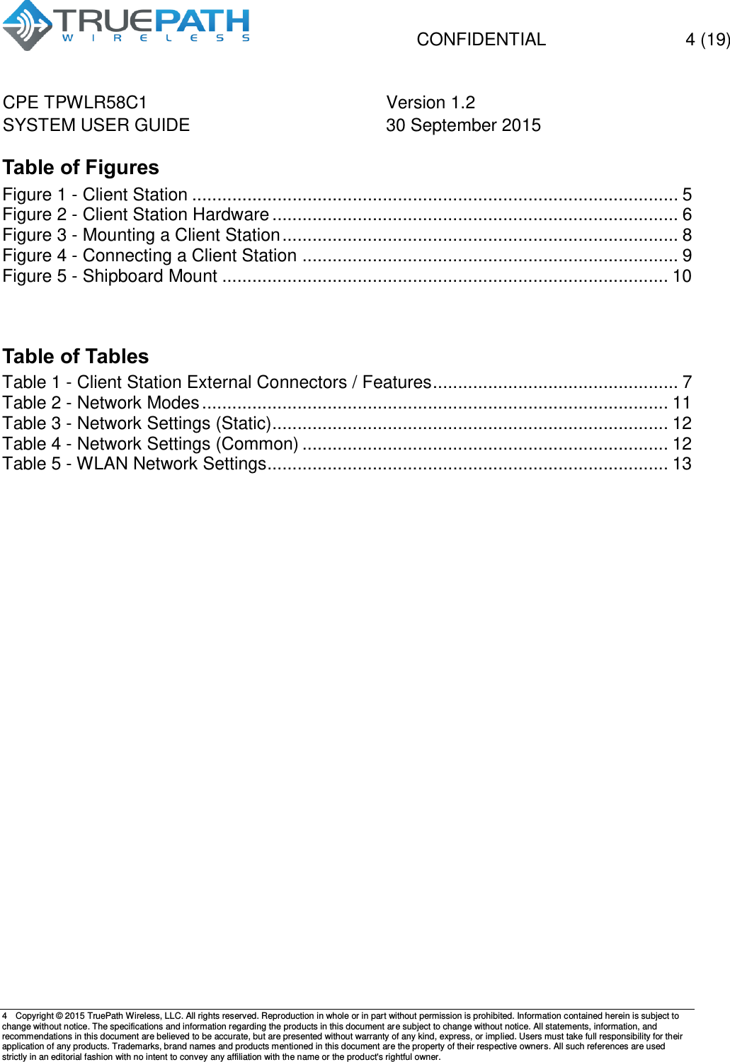   CONFIDENTIAL  4 (19) CPE TPWLR58C1 Version 1.2   SYSTEM USER GUIDE 30 September 2015    4  Copyright &copy; 2015 TruePath Wireless, LLC. All rights reserved. Reproduction in whole or in part without permission is prohibited. Information contained herein is subject to change without notice. The specifications and information regarding the products in this document are subject to change without notice. All statements, information, and recommendations in this document are believed to be accurate, but are presented without warranty of any kind, express, or implied. Users must take full responsibility for their application of any products. Trademarks, brand names and products mentioned in this document are the property of their respective owners. All such references are used strictly in an editorial fashion with no intent to convey any affiliation with the name or the product's rightful owner.    Table of Figures Figure 1 - Client Station ................................................................................................. 5 Figure 2 - Client Station Hardware ................................................................................. 6 Figure 3 - Mounting a Client Station ............................................................................... 8 Figure 4 - Connecting a Client Station ........................................................................... 9 Figure 5 - Shipboard Mount ......................................................................................... 10   Table of Tables Table 1 - Client Station External Connectors / Features ................................................. 7 Table 2 - Network Modes ............................................................................................. 11 Table 3 - Network Settings (Static) ............................................................................... 12 Table 4 - Network Settings (Common) ......................................................................... 12 Table 5 - WLAN Network Settings ................................................................................ 13        