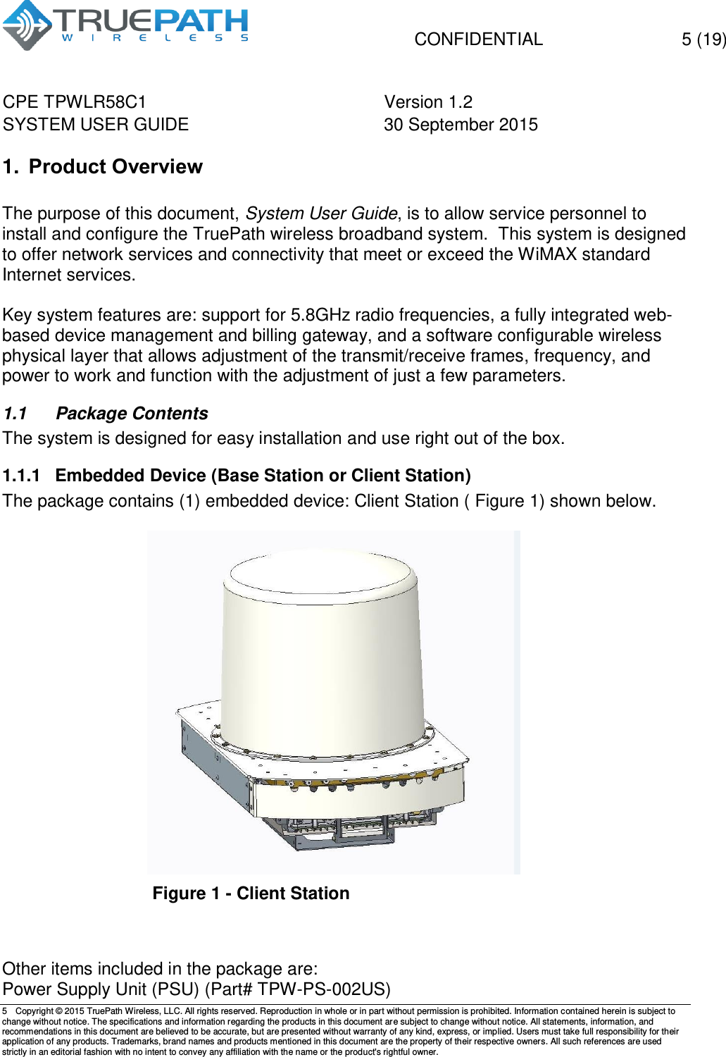   CONFIDENTIAL  5 (19) CPE TPWLR58C1 Version 1.2   SYSTEM USER GUIDE 30 September 2015    5  Copyright &copy; 2015 TruePath Wireless, LLC. All rights reserved. Reproduction in whole or in part without permission is prohibited. Information contained herein is subject to change without notice. The specifications and information regarding the products in this document are subject to change without notice. All statements, information, and recommendations in this document are believed to be accurate, but are presented without warranty of any kind, express, or implied. Users must take full responsibility for their application of any products. Trademarks, brand names and products mentioned in this document are the property of their respective owners. All such references are used strictly in an editorial fashion with no intent to convey any affiliation with the name or the product's rightful owner.    1. Product Overview  The purpose of this document, System User Guide, is to allow service personnel to install and configure the TruePath wireless broadband system.  This system is designed to offer network services and connectivity that meet or exceed the WiMAX standard Internet services.   Key system features are: support for 5.8GHz radio frequencies, a fully integrated web-based device management and billing gateway, and a software configurable wireless physical layer that allows adjustment of the transmit/receive frames, frequency, and power to work and function with the adjustment of just a few parameters.   1.1  Package Contents The system is designed for easy installation and use right out of the box. 1.1.1  Embedded Device (Base Station or Client Station) The package contains (1) embedded device: Client Station ( Figure 1) shown below.    Figure 1 - Client Station  Other items included in the package are: Power Supply Unit (PSU) (Part# TPW-PS-002US) 
