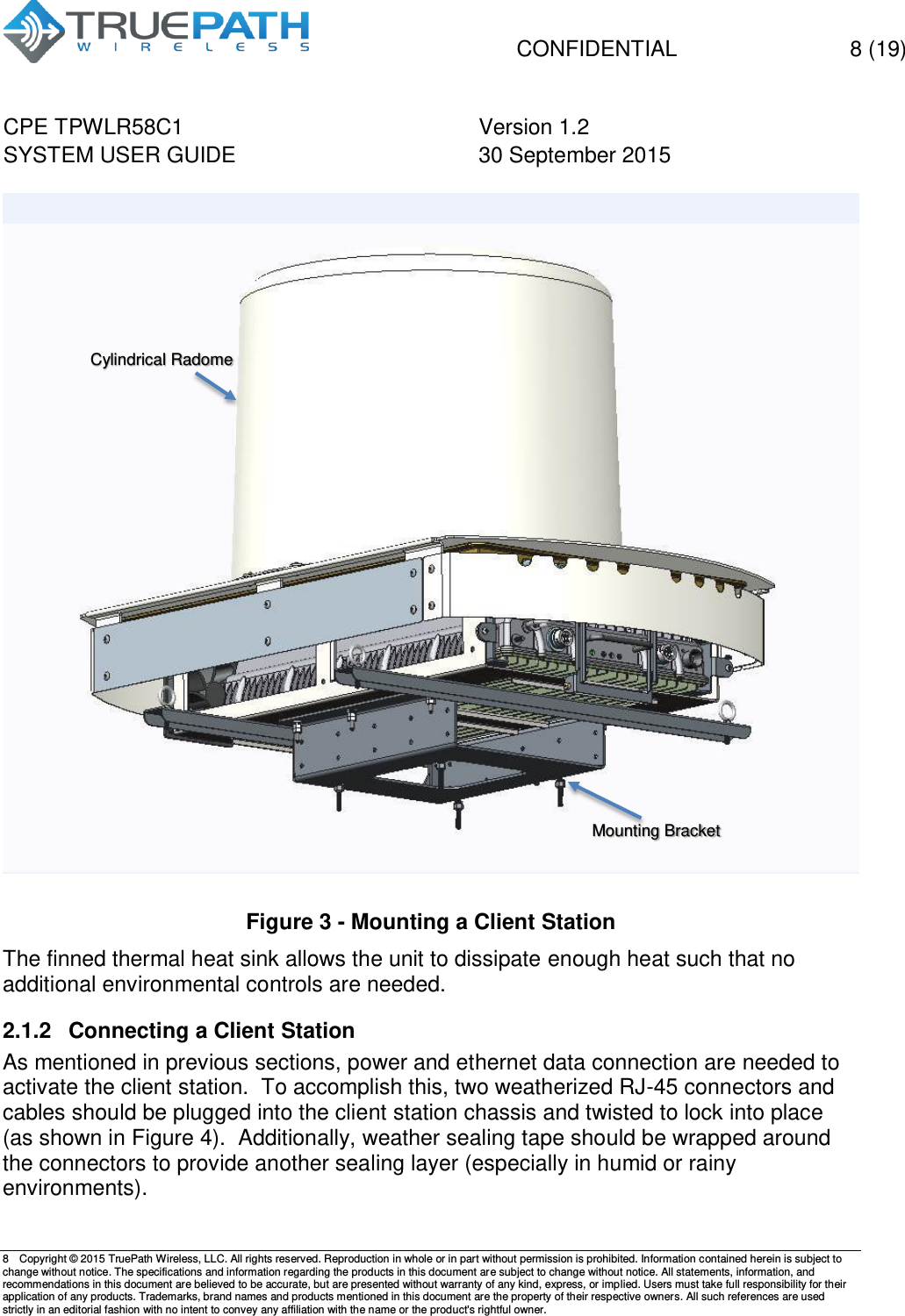   CONFIDENTIAL  8 (19) CPE TPWLR58C1 Version 1.2   SYSTEM USER GUIDE 30 September 2015    8  Copyright &copy; 2015 TruePath Wireless, LLC. All rights reserved. Reproduction in whole or in part without permission is prohibited. Information contained herein is subject to change without notice. The specifications and information regarding the products in this document are subject to change without notice. All statements, information, and recommendations in this document are believed to be accurate, but are presented without warranty of any kind, express, or implied. Users must take full responsibility for their application of any products. Trademarks, brand names and products mentioned in this document are the property of their respective owners. All such references are used strictly in an editorial fashion with no intent to convey any affiliation with the name or the product's rightful owner.      Figure 3 - Mounting a Client Station The finned thermal heat sink allows the unit to dissipate enough heat such that no additional environmental controls are needed. 2.1.2  Connecting a Client Station As mentioned in previous sections, power and ethernet data connection are needed to activate the client station.  To accomplish this, two weatherized RJ-45 connectors and cables should be plugged into the client station chassis and twisted to lock into place (as shown in Figure 4).  Additionally, weather sealing tape should be wrapped around the connectors to provide another sealing layer (especially in humid or rainy environments).  Mounting Bracket  Cylindrical Radome 