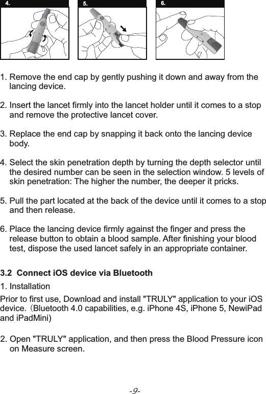 -9-3.2  Connect iOS device via Bluetooth Prior to first use, Download and install &quot;TRULY&quot; application to your iOS device. (Bluetooth 4.0 capabilities, e.g. iPhone 4S, iPhone 5, NewiPad and iPadMini)1. Installation1. Remove the end cap by gently pushing it down and away from the     lancing device.2. Insert the lancet firmly into the lancet holder until it comes to a stop     and remove the protective lancet cover.3. Replace the end cap by snapping it back onto the lancing device     body.4. Select the skin penetration depth by turning the depth selector until     the desired number can be seen in the selection window. 5 levels of     skin penetration: The higher the number, the deeper it pricks.5. Pull the part located at the back of the device until it comes to a stop    and then release.6. Place the lancing device firmly against the finger and press the     release button to obtain a blood sample. After finishing your blood    test, dispose the used lancet safely in an appropriate container.84. 5. 6.2.     on Measure screen.Open &quot;TRULY&quot; application, and then press the Blood Pressure icon 