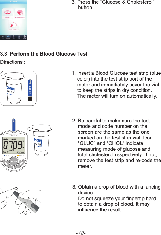 3.3  Perform the Blood Glucose TestGLUC1. Insert a Blood Glucose test strip (blue     color) into the test strip port of the     meter and immediately cover the vial     to keep the strips in dry condition.     The meter will turn on automatically.Directions :2. Be careful to make sure themarked re-code test     mode and code number on the     screen are the same as the one      on the test strip vial. Icon    “GLUC” and “CHOL” indicate     measuring mode of glucose and     total cholesterol respectively. If not,     remove the test strip and   the     meter.设定3. Press the “Glucose &amp; Cholesterol”     button.3. Obtain a drop of blood with a       device.    Do not squeeze your fingertip hard     to obtain a drop of blood. It may     influence the result.lancing-10-