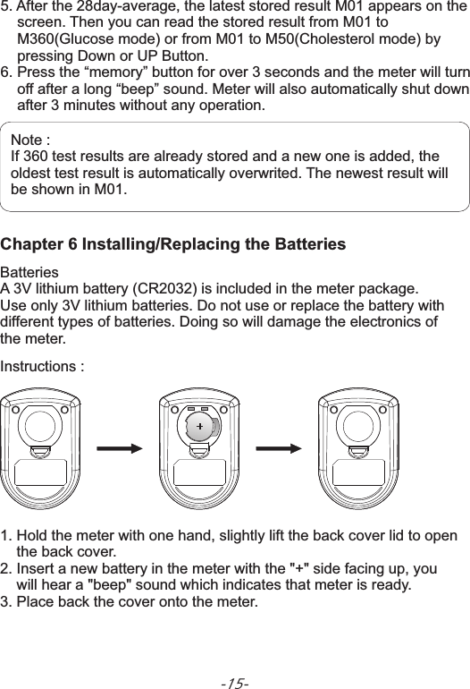 -15-Chapter 6 Installing/Replacing the BatteriesBatteriesA 3V lithium battery (CR2032) is included in the meter package. Use only 3V lithium batteries. Do not use or replace the battery with different types of batteries. Doing so will damage the electronics of the meter. Instructions :1. Hold the meter with one hand, slightly lift the back cover lid to open     the back cover. 2. Insert a new battery in the meter with the &quot;+&quot; side facing up, you     will hear a &quot;beep&quot; sound which indicates that meter is  .3. Place back the cover onto the meter.  ready5. After the 28day-average, the latest stored result M01 appears on the     screen. Then you can read the stored result from M01 to     M360(Glucose mode) or from M01 to M50(Cholesterol mode) by     pressing Down or UP Button.6. Press the “memory” button for over 3 seconds and the meter will turn     off after a long “beep” sound. Meter will also automatically shut down     after 3 minutes without any operation.       Note :If 360 test results are already stored and a new one is added, theoldest test result is automatically overwrited. The newest result will be shown in M01. 
