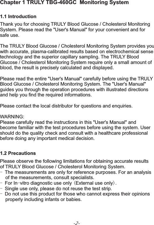 -2-Chapter 1 TRULY TBG-460GC  Monitoring System1.1 IntroductionThank you for choosing TRULY Blood Glucose / Cholesterol Monitoring System. Please read the &quot;User&apos;s Manual&quot; for your convenient and for safe use.The TRULY Blood Glucose / Cholesterol Monitoring System provides youwith accurate, plasma-calibrated results based on electrochemical sense technology and the superior capillary sampling. The TRULY Blood Glucose / Cholesterol Monitoring System require only a small amount of blood, the result is precisely calculated and displayed.Please read the entire &quot;User&apos;s Manual&quot; carefully before using the TRULY Blood Glucose / Cholesterol Monitoring System. The &quot;User&apos;s Manual&quot; guides you through the operation procedures with illustrated directions and help you find the required informations.Please contact the local distributor for questions and enquiries. WARNING:Please carefully read the instructions in this &quot;User&apos;s Manual&quot; and become familiar with the test procedures before using the system. User should do the quality check and consult with a healthcare professional before doing any important medical decision.1.2 PrecautionsPlease observe the following limitations for obtaining accurate results of TRULY Blood Glucose / Cholesterol Monitoring System.- The measurements are only for reference purposes. For an analysis     of the measurements, consult specialists.- For In-vitro diagnostic use only (External use only).- Single use only, please do not reuse the test strip.- Do not use this product for those who cannot express their opinions     properly including infants or babies.       