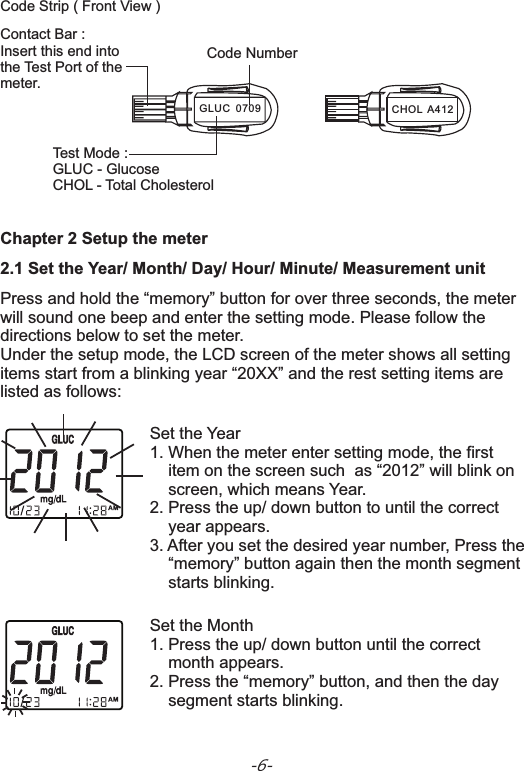 Code Strip ( Front View ) -6-Chapter 2 Setup the meter2.1 Set the Year/ Month/ Day/ Hour/ Minute/ Measurement unitPress and hold the “memory” button for over three seconds, the meter will sound one beep and enter the setting mode. Please follow the directions below to set the meter.Under the setup mode, the LCD screen of the meter shows all setting items start from a blinking year “20XX” and the rest setting items are listed as follows:   Set the Year1. When the meter enter setting mode, the first     item on the screen such  as “2012” will blink on     screen, which means Year.2. Press the up/ down button to .3. After you set the desired year number, Press the    “memory” button again then the month segment     starts blinking.until the correct     year appears Set the Month1. Press the up/ down button until the correct     month appears.2. Press the “memory” button, and then the day     segment starts blinking.Contact Bar :Insert this end intothe Test Port of themeter.  Code NumberTest Mode :GLUC - GlucoseCHOL - Total Cholesterol  CHOL  A412GLUC  0709