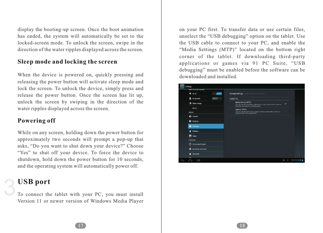 on  your  PC  first.  To  transfer  data  or  use  certain  files, unselect the &ldquo;USB debugging&rdquo; option on the tablet. Use the  USB  cable  to  connect  to  your  PC,  and  enable  the &ldquo;Media  Settings  (MTP)&rdquo;  located  on  the  bottom  right corner  of  the  tablet.  If  downloading  third-party ap p li c at i ons  o r  g ame s  v ia  91  PC  Su i te ,  &ldquo; U SB debugging&rdquo;  must be enabled  before  the software  can be downloaded and installed. 183display  the booting-up  screen. Once  the  boot animation has  ended,  the  system  will  automatically  be  set  to  the locked-screen  mode. To unlock  the screen,  swipe  in  the direction of the water ripples displayed across the screen.When  the  device  is  powered  on,  quickly  pressing  and releasing the power button will activate sleep mode and lock the  screen. To unlock  the  device,  simply  press  and release  the  power  button.  Once  the  screen  has  lit  up, unlock  the  screen  by  swiping  in  the  direction  of  the water ripples displayed across the screen.While on any screen, holding down the power button for approximately  two  seconds  will  prompt  a  pop-up  that asks, &ldquo;Do you want  to shut  down your device?&rdquo; Choose &ldquo;Yes&rdquo;  to  shut  off  your  device.  To  force  the  device  to shutdown,  hold  down  the  power  button  for  10  seconds, and the operating system will automatically power off.To  connect  the  tablet  with  your  PC,  you  must  install Version  11  or  newer  version  of  Windows  Media  Player Sleep mode and locking the screenPowering offUSB port17
