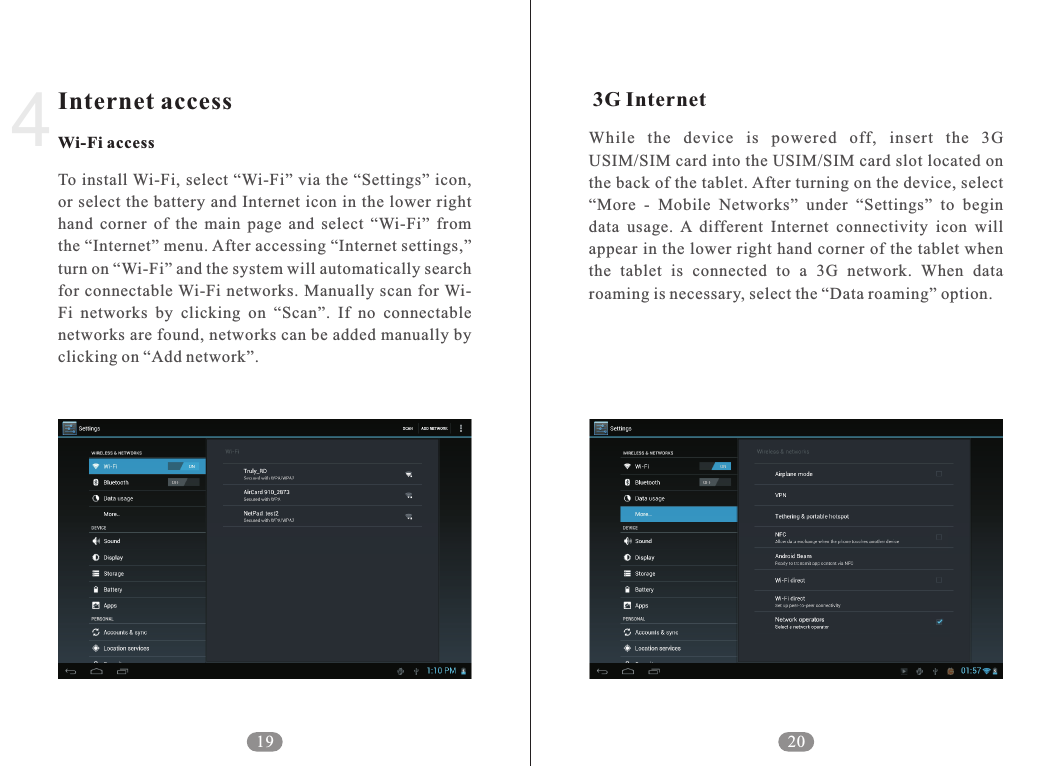       While  the  device  is  powered  off,  insert  the  3G USIM/SIM card into the USIM/SIM card slot located on the back of the tablet. After turning on the device, select &ldquo;More  -  Mobile  Networks&rdquo;  under  &ldquo;Settings&rdquo;  to  begin data  usage.  A  different  Internet  connectivity  icon  will appear in the lower right hand corner of the tablet when the  tablet  is  connected  to  a  3G  network.  When  data roaming is necessary, select the &ldquo;Data roaming&rdquo; option.3G Internet194Internet accessWi-Fi accessTo install Wi-Fi, select  &ldquo;Wi-Fi&rdquo; via the  &ldquo;Settings&rdquo;  icon, or select the battery and Internet icon in the lower  right hand  corner  of  the  main  page  and  select  &ldquo;Wi-Fi&rdquo;  from the &ldquo;Internet&rdquo; menu. After accessing &ldquo;Internet settings,&rdquo; turn on &ldquo;Wi-Fi&rdquo; and the system will automatically search for  connectable Wi-Fi  networks.  Manually  scan for Wi-Fi  networks  by  clicking  on  &ldquo;Scan&rdquo;.  If  no  connectable networks are found, networks can be added manually by clicking on &ldquo;Add network&rdquo;. 20
