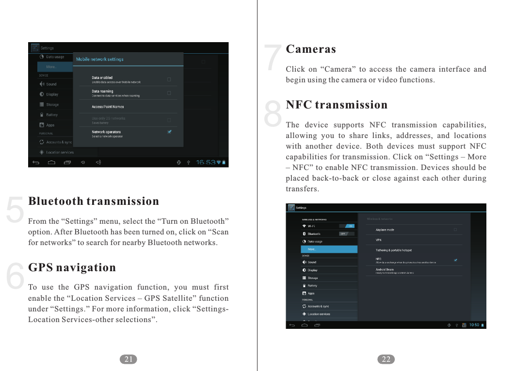 CamerasNFC transmissionClick  on  &ldquo;Camera&rdquo;  to  access  the  camera  interface  and begin using the camera or video functions. The  device  supports  NFC  transmission  capabilities, allowing  you  to  share  links,  addresses,  and  locations with  another  device.  Both  devices  must  support  NFC capabilities for transmission. Click on &ldquo;Settings &ndash; More &ndash; NFC&rdquo; to enable NFC transmission. Devices should be placed  back-to-back  or  close  against  each  other  during transfers. 228756Bluetooth transmissionGPS navigationFrom the &ldquo;Settings&rdquo; menu, select the &ldquo;Turn on Bluetooth&rdquo; option. After Bluetooth has been turned on, click on &ldquo;Scan for networks&rdquo; to search for nearby Bluetooth networks.To  use  the  GPS  navigation  function,  you  must  first enable the &ldquo;Location Services &ndash; GPS Satellite&rdquo; function under &ldquo;Settings.&rdquo; For more information, click &ldquo;Settings-Location Services-other selections&rdquo;.21
