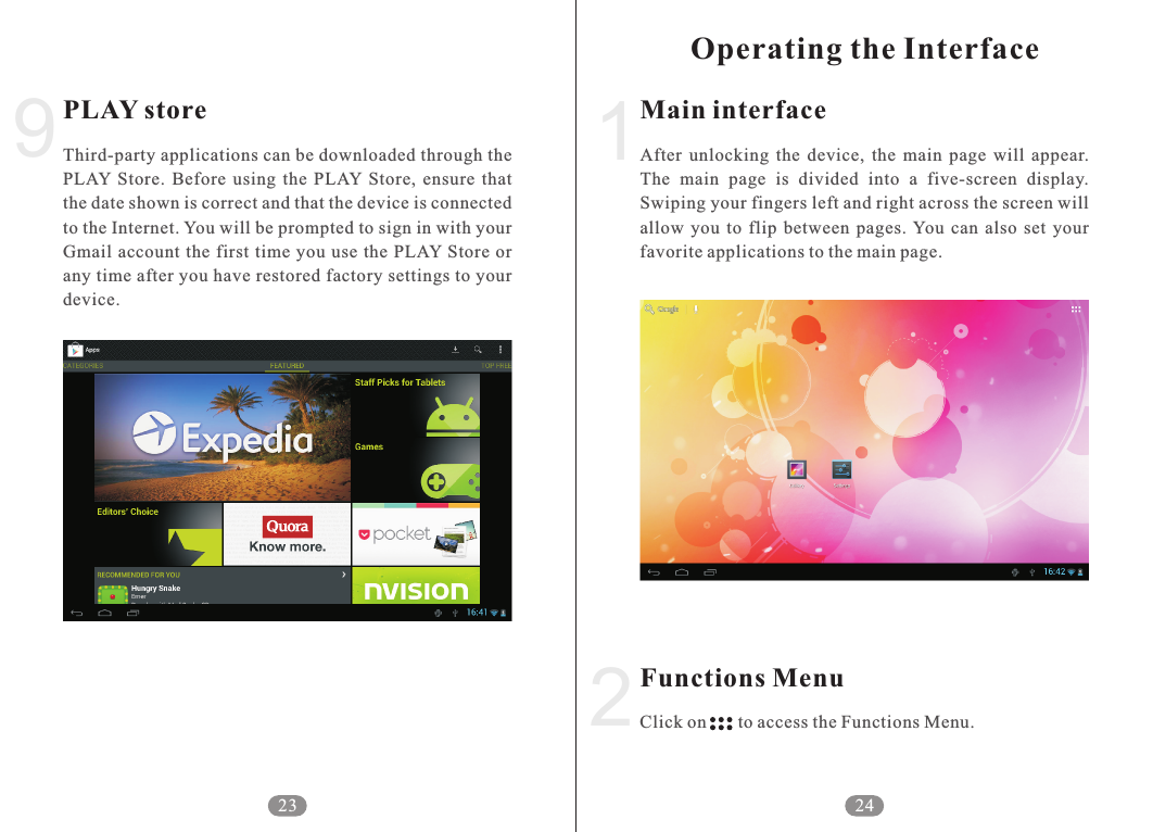 2Main interfaceFunctions MenuAfter  unlocking  the  device,  the  main  page  will  appear. The  main  page  is  divided  into  a  five-screen  display. Swiping your fingers left and right across the screen will allow  you  to  flip  between  pages. You  can  also  set  your favorite applications to the main page.Click on       to access the Functions Menu.241Operating the Interface9PLAY storeThird-party applications can be downloaded through the PLAY  Store.  Before  using  the  PLAY  Store,  ensure  that the date shown is correct and that the device is connected to the Internet. You will be prompted to sign in with your Gmail account  the  first time  you use the PLAY Store or any time after you have restored factory settings to your device.23