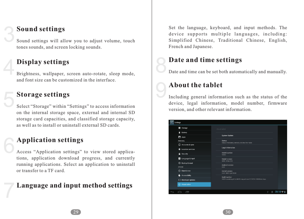 9Set  the  language,  keyboard,  and  input  methods.  The dev i c e  s u ppo r t s  m u l tip l e  l a n guag e s ,  i n clu d i n g: Simplified  Chinese,  Traditional  Chinese,  English, French and Japanese.Date and time can be set both automatically and manually.Including  general  information  such  as  the  status  of  the device,  legal  information,  model  number,  firmware version, and other relevant information.Date and time settingsAbout the tablet30834567Sound settingsDisplay settingsStorage settingsApplication settingsLanguage and input method settingsSound  settings  will  allow  you  to  adjust  volume,  touch tones sounds, and screen locking sounds.Brightness,  wallpaper,  screen  auto-rotate,  sleep  mode, and font size can be customized in the interface.Select &ldquo;Storage&rdquo; within &ldquo;Settings&rdquo; to access information on  the  internal  storage  space,  external  and  internal  SD storage  card  capacities,  and  classified  storage capacity, as well as to install or uninstall external SD cards. Access  &ldquo;Application  settings&rdquo;  to  view  stored  applica-tions,  application  download  progress,  and  currently running  applications.  Select  an  application  to  uninstall or transfer to a TF card.29