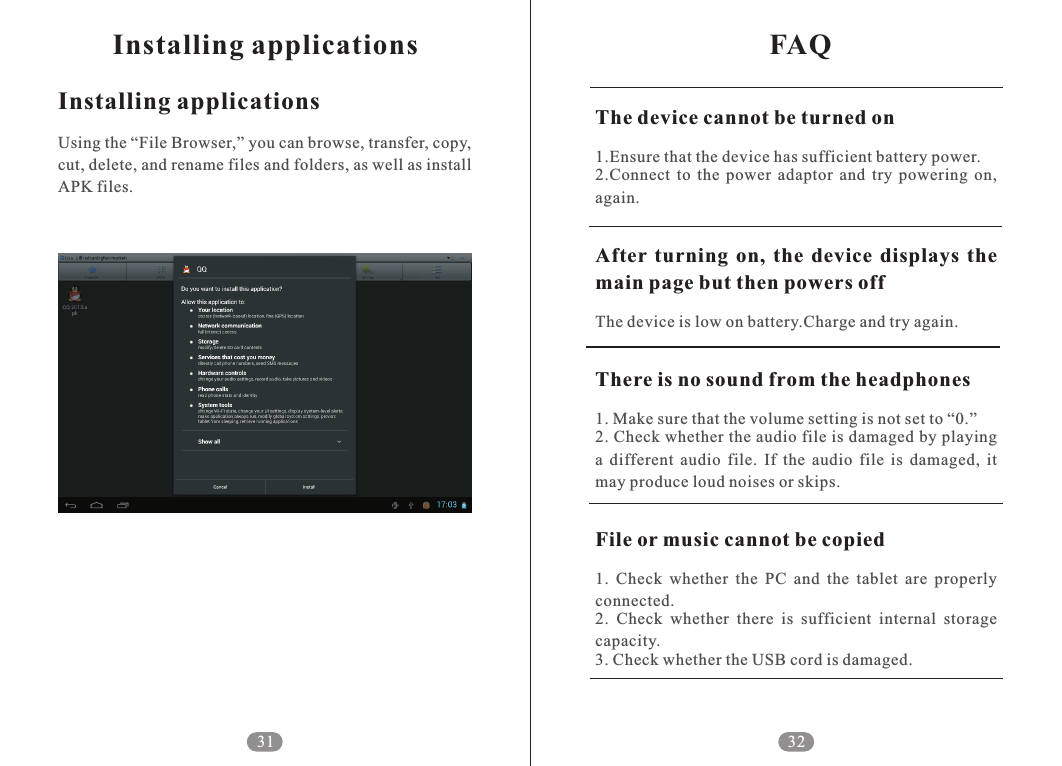 FAQ32The device cannot be turned onAfter  turning  on,  the  device  displays  the main page but then powers offThere is no sound from the headphones1.Ensure that the device has sufficient battery power.2.Connect  to  the  power  adaptor  and  try  powering  on, again.The device is low on battery.Charge and try again.1. Make sure that the volume setting is not set to &ldquo;0.&rdquo;2. Check whether the audio file is damaged by playing a  different  audio  file.  If  the  audio  file  is  damaged,  it may produce loud noises or skips.1.  Check  whether  the  PC  and  the  tablet  are  properly connected. 2.  Check  whether  there  is  sufficient  internal  storage capacity. 3. Check whether the USB cord is damaged.File or music cannot be copiedInstalling applicationsInstalling applicationsUsing the &ldquo;File Browser,&rdquo; you can browse, transfer, copy, cut, delete, and rename files and folders, as well as install APK files.31