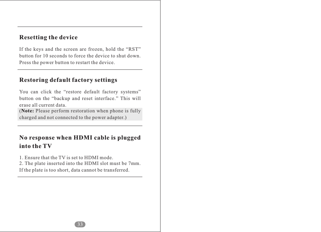 33Resetting the deviceRestoring default factory settingsNote:No response when HDMI cable is plugged into the TVIf  the  keys  and  the  screen  are  frozen,  hold  the  &ldquo;RST&rdquo; button for 10 seconds to force the device to shut down. Press the power button to restart the device. You  can  click  the  &ldquo;restore  default  factory  systems&rdquo; button  on  the  &ldquo;backup  and  reset  interface.&rdquo;  This  will erase all current data.(  Please perform restoration when phone is fully charged and not connected to the power adapter.)1. Ensure that the TV is set to HDMI mode.2. The plate inserted into the HDMI slot must be 7mm. If the plate is too short, data cannot be transferred.   