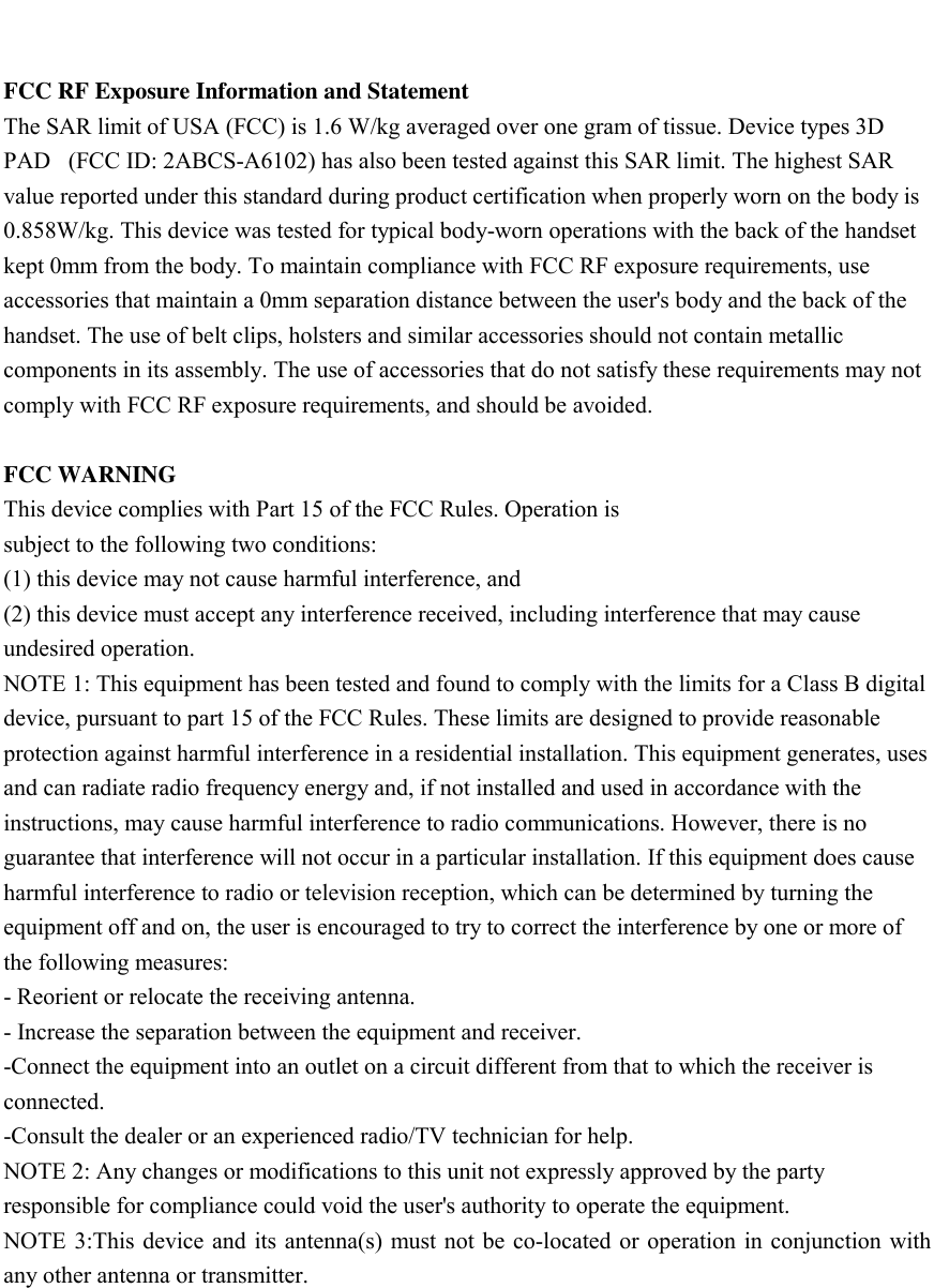    FCC RF Exposure Information and Statement The SAR limit of USA (FCC) is 1.6 W/kg averaged over one gram of tissue. Device types 3D PAD   (FCC ID: 2ABCS-A6102) has also been tested against this SAR limit. The highest SAR value reported under this standard during product certification when properly worn on the body is 0.858W/kg. This device was tested for typical body-worn operations with the back of the handset kept 0mm from the body. To maintain compliance with FCC RF exposure requirements, use accessories that maintain a 0mm separation distance between the user's body and the back of the handset. The use of belt clips, holsters and similar accessories should not contain metallic components in its assembly. The use of accessories that do not satisfy these requirements may not comply with FCC RF exposure requirements, and should be avoided.  FCC WARNING This device complies with Part 15 of the FCC Rules. Operation is subject to the following two conditions: (1) this device may not cause harmful interference, and (2) this device must accept any interference received, including interference that may cause undesired operation. NOTE 1: This equipment has been tested and found to comply with the limits for a Class B digital device, pursuant to part 15 of the FCC Rules. These limits are designed to provide reasonable protection against harmful interference in a residential installation. This equipment generates, uses and can radiate radio frequency energy and, if not installed and used in accordance with the instructions, may cause harmful interference to radio communications. However, there is no guarantee that interference will not occur in a particular installation. If this equipment does cause harmful interference to radio or television reception, which can be determined by turning the equipment off and on, the user is encouraged to try to correct the interference by one or more of the following measures: - Reorient or relocate the receiving antenna. - Increase the separation between the equipment and receiver. -Connect the equipment into an outlet on a circuit different from that to which the receiver is connected. -Consult the dealer or an experienced radio/TV technician for help. NOTE 2: Any changes or modifications to this unit not expressly approved by the party responsible for compliance could void the user's authority to operate the equipment. NOTE 3:This device and  its antenna(s) must not be co-located or operation in conjunction with any other antenna or transmitter.  