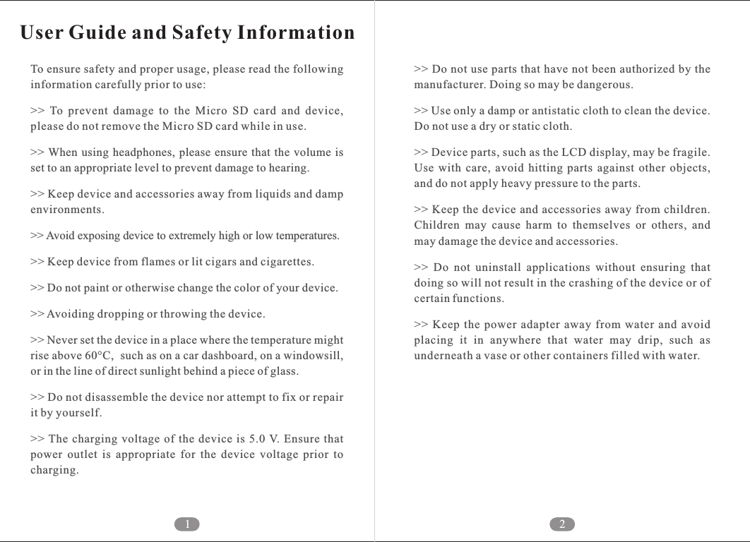 1 2User Guide and Safety InformationTo ensure safety and proper usage, please read the following information carefully prior to use:>>  To  prevent  damage  to  the  Micro  SD  card  and  device, please do not remove the Micro SD card while in use.>> When  using  headphones,  please  ensure  that  the volume is set to an appropriate level to prevent damage to hearing. >> Keep device and accessories away from liquids and damp environments. >> Avoid exposing device to extremely high or low temperatures. >> Keep device from flames or lit cigars and cigarettes. >> Do not paint or otherwise change the color of your device. >> Avoiding dropping or throwing the device. >> Never set the device in a place where the temperature might rise above 60&deg;C,  such as on a car dashboard, on a windowsill, or in the line of direct sunlight behind a piece of glass.>> Do not disassemble the device nor attempt to fix or repair it by yourself.>> The  charging  voltage of  the device  is  5.0 V. Ensure  that power  outlet  is  appropriate  for  the  device  voltage  prior  to charging.>> Do not use parts that have not been authorized by the manufacturer. Doing so may be dangerous.>> Use only a damp or antistatic cloth to clean the device. Do not use a dry or static cloth. >> Device parts, such as the LCD display, may be fragile. Use  with  care,  avoid  hitting  parts  against  other  objects, and do not apply heavy pressure to the parts. >> Keep the device and accessories  away from children. Children  may  cause  harm  to  themselves  or  others,  and may damage the device and accessories. >>  Do  not  uninstall  applications  without  ensuring  that doing so will not result in the crashing of the device or of certain functions. >>  Keep  the  power  adapter  away  from  water  and  avoid placing  it  in  anywhere  that  water  may  drip,  such  as underneath a vase or other containers filled with water.