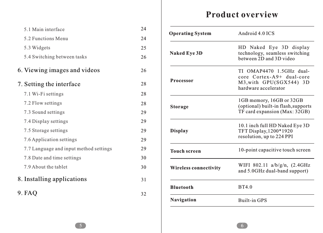 5     5.1 Main interface     5.2 Functions Menu     5.3 Widgets     5.4 Switching between tasks     7.1 Wi-Fi settings     7.2 Flow settings     7.3 Sound settings     7.4 Display settings     7.5 Storage settings     7.6 Application settings     7.7 Language and input method settings     7.8 Date and time settings     7.9 About the tablet6. Viewing images and videos7. Setting the interface8. Installing applications9. FAQ6Product overviewBT4.0Built-in GPSBluetoothNavigationHD  Naked  Eye  3D  display technology,  seamless switching between 2D and 3D videoTI  OMAP4470  1.5GHz  dual-co r e  C o rte x -A9 +  d u al- c ore M3 ,w it h  GPU (S GX 54 4)  3D hardware accelerator1GB memory, 16GB or 32GB (optional) built-in flash,supports TF card expansion (Max: 32GB)10.1 inch full HD Naked Eye 3D TFT Display,1200*1920 resolution, up to 224 PPI10-point capacitive touch screenWIFI  802.11  a/b/g/n,  (2.4GHz and 5.0GHz dual-band support)Android 4.0 ICSOperating SystemNaked Eye 3DProcessorStorageDisplayTouch screenWireless connectivity2424252626282828292929292930303132