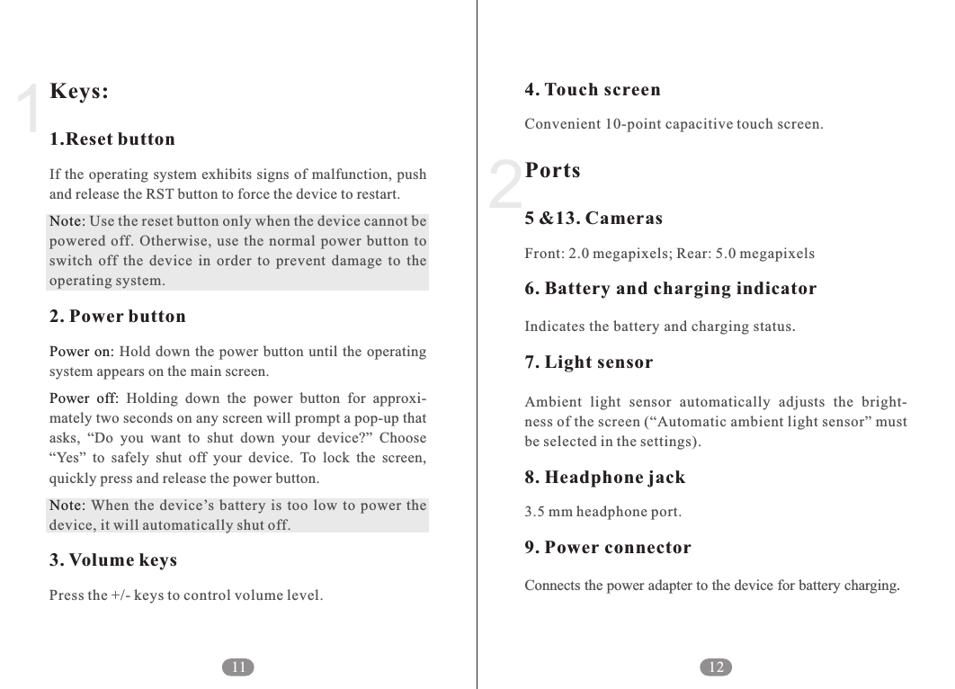 4. Touch screenPorts5 &amp;13. Cameras6. Battery and charging indicator7. Light sensor8. Headphone jack9. Power connectorConvenient 10-point capacitive touch screen.Front: 2.0 megapixels; Rear: 5.0 megapixelsIndicates the battery and charging status.Ambient  light  sensor  automatically  adjusts  the  bright-ness of the screen (&ldquo;Automatic ambient light sensor&rdquo; must be selected in the settings).3.5 mm headphone port.Connects the power adapter to the device for battery charging.212Keys:1.Reset buttonNote:2. Power buttonPower on:Power  off:Note:3. Volume keysIf the operating system exhibits signs of malfunction, push and release the RST button to force the device to restart.  Use the reset button only when the device cannot be powered  off.  Otherwise, use  the normal  power  button  to switch  off  the  device  in  order  to  prevent  damage  to  the operating system. Hold down  the power button until the  operating system appears on the main screen.   Holding  down  the  power  button  for  approxi-mately two seconds on any screen will prompt a pop-up that asks,  &ldquo;Do  you  want  to  shut  down  your  device?&rdquo;  Choose &ldquo;Yes&rdquo;  to  safely  shut  off  your  device.  To  lock  the  screen, quickly press and release the power button. When  the  device&rsquo;s battery  is  too  low  to  power  the device, it will automatically shut off.Press the +/- keys to control volume level.111