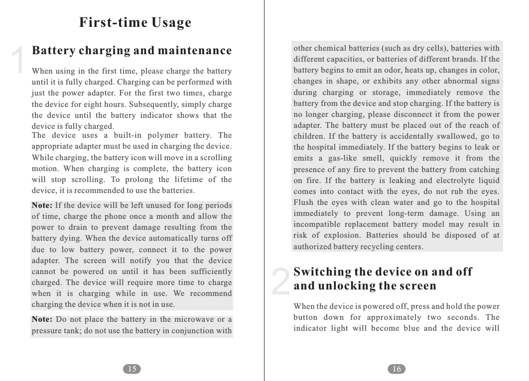 other chemical batteries (such as dry cells), batteries with different capacities, or batteries of different brands. If the battery begins to emit an odor, heats up, changes in color, changes  in  shape,  or  exhibits  any  other  abnormal  signs during  charging  or  storage,  immediately  remove  the battery from the device and stop charging. If the battery is no  longer  charging,  please  disconnect  it  from  the  power adapter.  The  battery  must  be  placed  out  of  the  reach  of children.  If  the  battery  is  accidentally  swallowed,  go  to the hospital  immediately. If the  battery  begins to  leak  or emits  a  gas-like  smell,  quickly  remove  it  from  the presence  of any  fire to  prevent the battery  from catching on  fire.  If  the  battery  is  leaking  and  electrolyte  liquid comes  into  contact  with  the  eyes,  do  not  rub  the  eyes. Flush  the  eyes  with  clean  water  and  go  to  the  hospital immediately  to  prevent  long-term  damage.  Using  an incompatible  replacement  battery  model  may  result  in risk  of  explosion.  Batteries  should  be  disposed  of  at authorized battery recycling centers. When the device is powered off, press and hold the power button  down  for  approximately  two  seconds.  The indicator  light  will  become  blue  and  the  device  will Switching the device on and off and unlocking the screen216Battery charging and maintenanceNote: Note:When  using  in  the  first  time,  please  charge  the  battery until it is fully charged. Charging can be performed with just  the  power  adapter.  For  the  first  two  times,  charge the device for eight hours. Subsequently, simply charge the  device  until  the  battery  indicator  shows  that  the device is fully charged. The  device  uses  a  built-in  polymer  battery.  The appropriate adapter must be used in charging the device. While charging, the battery icon will move in a scrolling motion.  When  charging  is  complete,  the  battery  icon will  stop  scrolling.  To  prolong  the  lifetime  of  the device, it is recommended to use the batteries.If the device will  be left unused for long periods of  time,  charge  the  phone  once  a  month  and  allow  the power  to  drain  to  prevent  damage  resulting  from  the battery  dying.  When the device  automatically  turns off due  to  low  battery  power,  connect  it  to  the  power adapter.  The  screen  will  notify  you  that  the  device cannot  be  powered  on  until  it  has  been  sufficiently charged.  The  device  will  require  more  time  to  charge when  it  is  charging  while  in  use.  We  recommend charging the device when it is not in use.   Do  not  place  the  battery  in  the  microwave  or  a pressure tank; do not use the battery in conjunction with 1First-time Usage15