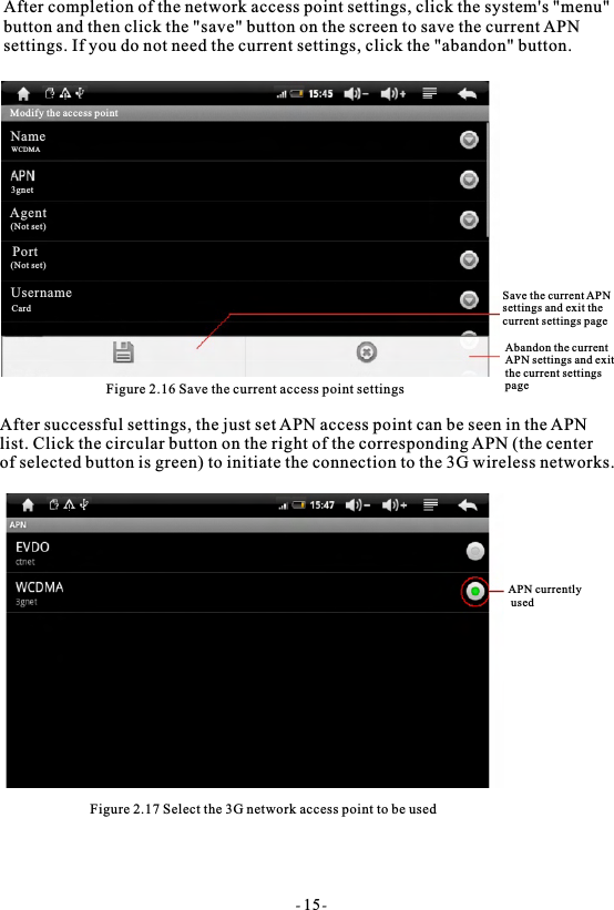 After completion of the network access point settings, click the system's "menu" button and then click the "save" button on the screen to save the current APN settings. If you do not need the current settings, click the "abandon" button.Figure 2.16 Save the current access point settingsAfter successful settings, the just set APN access point can be seen in the APN list. Click the circular button on the right of the corresponding APN (the center of selected button is green) to initiate the connection to the 3G wireless networks. Figure 2.17 Select the 3G network access point to be usedAPN currently usedSave the current APNsettings and exit the current settings pageAbandon the currentAPN settings and exitthe current settingspage- 15-Modify the access pointNameWCDMAAgent(Not set)Port(Not set)UsernameCard3gnet