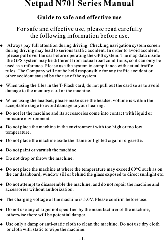 Netpad N701 Series ManualGuide to safe and effective useFor safe and effective use, please read carefully         the following information before use. When using the files in the T-Flash card, do not pull out the card so as to avoid     damage to the memory card or the machine. When using the headset, please make sure the headset volume is within the      acceptable range to avoid damage to your hearing. Always pay full attention during driving. Checking navigation system screen  during driving may lead to serious traffic accident. In order to avoid accident,   please pull over the car before operating the GPS system. The map data inside   the GPS system may be different from actual road conditions, so it can only be  used as a reference. Please use the system in compliance with actual traffic  rules. The Company will not be held responsible for any traffic accident or  other accident caused by the use of the system. Do not let the machine and its accessories come into contact with liquid or     moisture environment. Do not place the machine in the environment with too high or too low     temperature. Do not place the machine aside the flame or lighted cigar or cigarette.  Do not paint or varnish the machine.   Do not drop or throw the machine. Do not place the machine at where the temperature may exceed 60&deg;C such as on      the car dashboard, window sill or behind the glass exposed to direct sunlight etc. Do not attempt to disassemble the machine, and do not repair the machine and      accessories without authorization. The charging voltage of the machine is 5.0V. Please confirm before use. Do not use any charger not specified by the manufacturer of the machine,       otherwise there will be potential danger. Use only a damp or anti-static cloth to clean the machine. Do not use dry cloth      or cloth with static to wipe the machine.- 1-