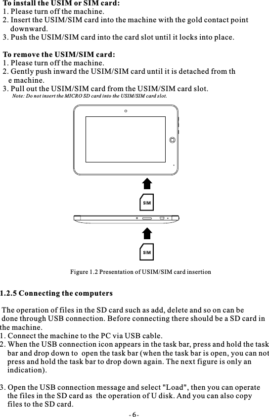- 6-To install the USIM or SIM card: 1. Please turn off the machine.2. Insert the USIM/SIM card into the machine with the gold contact point     downward.3. Push the USIM/SIM card into the card slot until it locks into place.To remove the USIM/SIM card:1. Please turn off the machine.2. Gently push inward the USIM/SIM card until it is detached from th   e machine.3. Pull out the USIM/SIM card from the USIM/SIM card slot.     Note: Do not insert the MICRO SD card into the USIM/SIM card slot.Figure 1.2 Presentation of USIM/SIM card insertion1.2.5 Connecting the computers The operation of files in the SD card such as add, delete and so on can be done through USB connection. Before connecting there should be a SD card in the machine.1. Connect the machine to the PC via USB cable.2. When the USB connection icon appears in the task bar, press and hold the task    bar and drop down to  open the task bar (when the task bar is open, you can not    press and hold the task bar to drop down again. The next figure is only an    indication).3. Open the USB connection message and select "Load", then you can operate     the files in the SD card as  the operation of U disk. And you can also copy     files to the SD card.