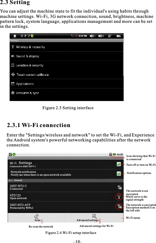 2.3 SettingYou can adjust the machine state to fit the individual's using habits through machine settings. Wi-Fi, 3G network connection, sound, brightness, machine pattern lock, system language, applications management and more can be setin the settings.Figure 2.5 Setting interface2.3.1 Wi-Fi connectionEnter the "Settings/wireless and network" to set the Wi-Fi, andthe Android system's powerful networking capabilities after the networkconnection.Figure 2.6 Wi-Fi setup interfaceSettingWireless and ne tworkSound and displayLocation and safetyApplicationsAccount and synchronizationPrivacyConnected to SMIT MTV-1SettingsNetwork notificationNotify me when there is an open network availableNetworkConnectedOpen networkProtected by WPA2ScanRe-scan the networkAdvanced settingsAdvanced settings for Wi-FiIcon showing that Wi-Fiis connectedTurn off or turn on Wi-FiNotification optionsThe network is notencryptedWhite curve is the signal strengthThe network is encryptedEncryption method is on the left sideWi-Fi menu- 10-Experience