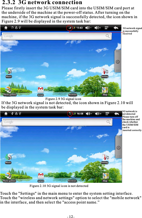 2.3.2  3G network connectionPlease firstly insert the 3G USIM/SIM card into the USIM/SIM card port at the underside of the machine at the power-off status. After turning on the machine, if the 3G network signal is successfully detected, the icon shown inFigure 2.9 will be displayed in the system task bar:Figure 2.9 3G signal iconIf the 3G network signal is not detected, the icon shown in Figure 2.10 willbe displayed in the system task bar:Figure 2.10 3G signal icon is not detectedTouch the "Settings" in the main menu to enter the system setting interface. Touch the "wireless and network settings" option to select the "mobile network" in the interface, and then select the "access point name.&rdquo;- 12-3G network signalis successfullyreceived3G network is not detectedPlease turn off the machine and check whether the USIM/SIMcard isinserted correctlyMusic SettingPhoto gallery Browser MapMusic SettingPhoto gallery Browser Map