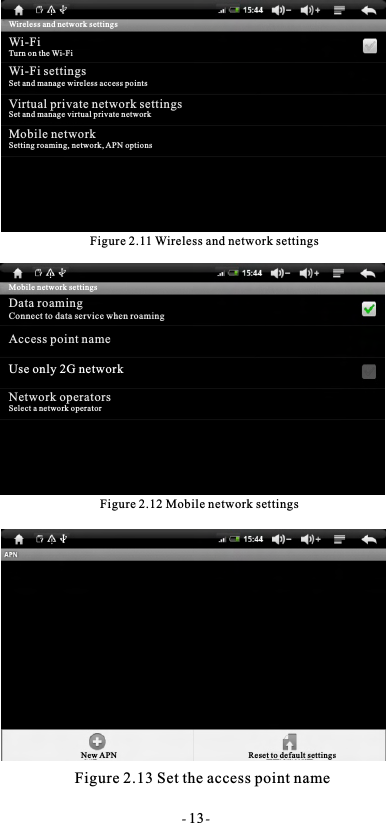 Figure 2.11 Wireless and network settingsFigure 2.12 Mobile network settingsFigure 2.13 Set the access point name- 13-Wireless and network settingsWi-FiTurn on the Wi-FiWi-Fi settingsSet and manage wireless access pointsVirtual private network settingsSet and manage virtual private networkMobile networkSetting roaming, network, APN optionsMobile network settingsData roamingConnect to data service when roamingAccess point nameUse only 2G networkNetwork operatorsSelect a network operatorNew APN Reset to default settings