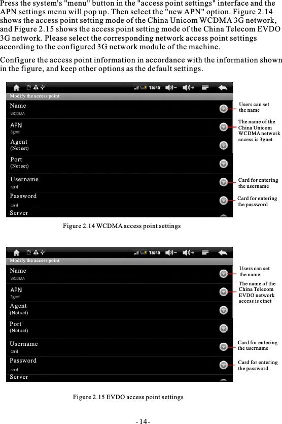 Press the system's "menu" button in the "access point settings" interface and theAPN settings menu will pop up. Then select the "new APN" option. Figure 2.14 shows the access point setting mode of the China Unicom WCDMA 3G network, and Figure 2.15 shows the access point setting mode of the China Telecom EVDO 3G network. Please select the corresponding network access point settings according to the configured 3G network module of the machine.Configure the access point information in accordance with the information shownin the figure, and keep other options as the default settings.Figure 2.14 WCDMA access point settingsFigure 2.15 EVDO access point settingsUsers can set the nameThe name of theChina UnicomWCDMA networkaccess is 3gnetCard for entering the usernameCard for enteringthe passwordUsers can setthe nameThe name of theChina Telecom EVDO network access is ctnetCard for enteringthe usernameCard for enteringthe passwordModify the access pointNameAgent(Not set)Port(Not set)UsernamePasswordServerModify the access pointNameAgent(Not set)Port(Not set)UsernamePasswordServer- 14-