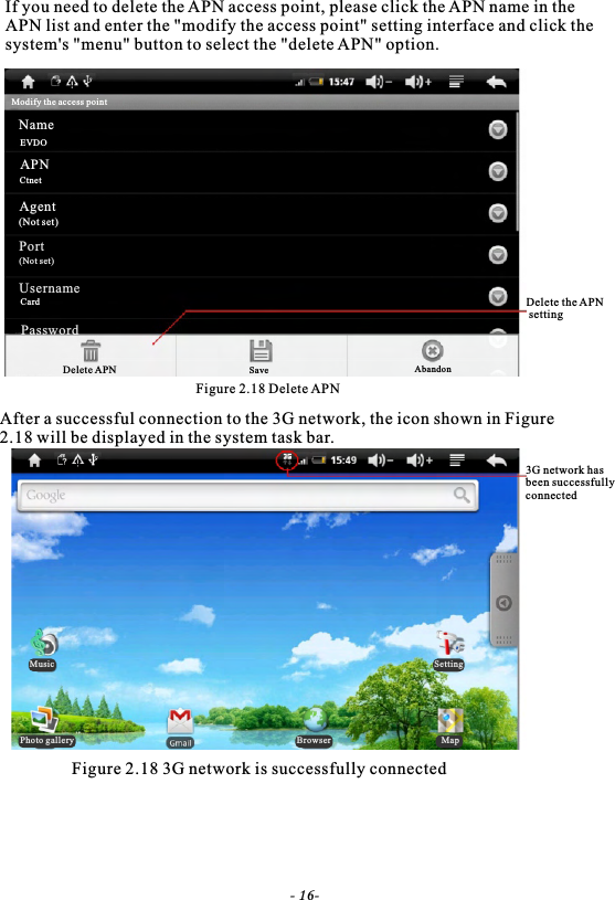 If you need to delete the APN access point, please click the APN name in theAPN list and enter the "modify the access point" setting interface and click the system's "menu" button to select the "delete APN" option.Figure 2.18 Delete APNAfter a successful connection to the 3G network, the icon shown in Figure 2.18 will be displayed in the system task bar.Figure 2.18 3G network is successfully connectedDelete the APN setting3G network has been successfully connected- 16-Modify the access pointNameEVDOAPNCtnetAgent(Not set)Port(Not set)UsernameCardPasswordDelete APN Save AbandonMusicPhoto gallery Browser MapSetting