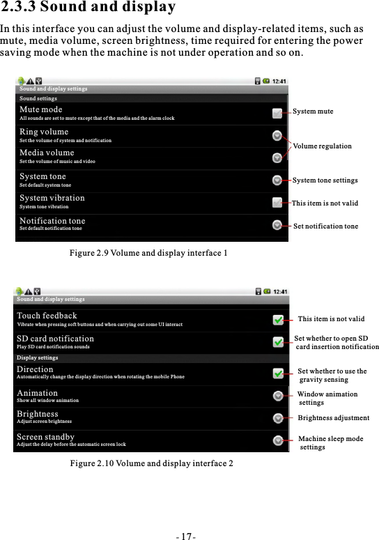 2.3.3 Sound and displayIn this interface you can adjust the volume and display-related items, such asmute, media volume, screen brightness, time required for entering the powersaving mode when the machine is not under operation and so on.Figure 2.9 Volume and display interface 1Figure 2.10 Volume and display interface 2System muteVolume regulationSystem tone settingsThis item is not validSet notification toneThis item is not validSet whether to open SD card insertion notificationSet whether to use the gravity sensingWindow animation settingsBrightness adjustmentMachine sleep mode settings- 17-Sound and display settingsSound settingsMute modeAll sounds are set to mute except that of the media and the alarm clockRing volumeSet the volume of system and notificationMedia volumeSet the volume of music and videoSystem toneSet default system toneSystem vibrationSystem tone vibrationNotification toneSet default notification toneSound and display settingsTouch feedbackVibrate when pressing soft buttons and when carrying out some UI interactSD card notificationPlay SD card notification soundsDisplay settingsDirectionAutomatically change the display direction when rotating the mobile Phone  AnimationShow all window animationBrightnessAdjust screen brightnessScreen standbyAdjust the delay before the automatic screen lock