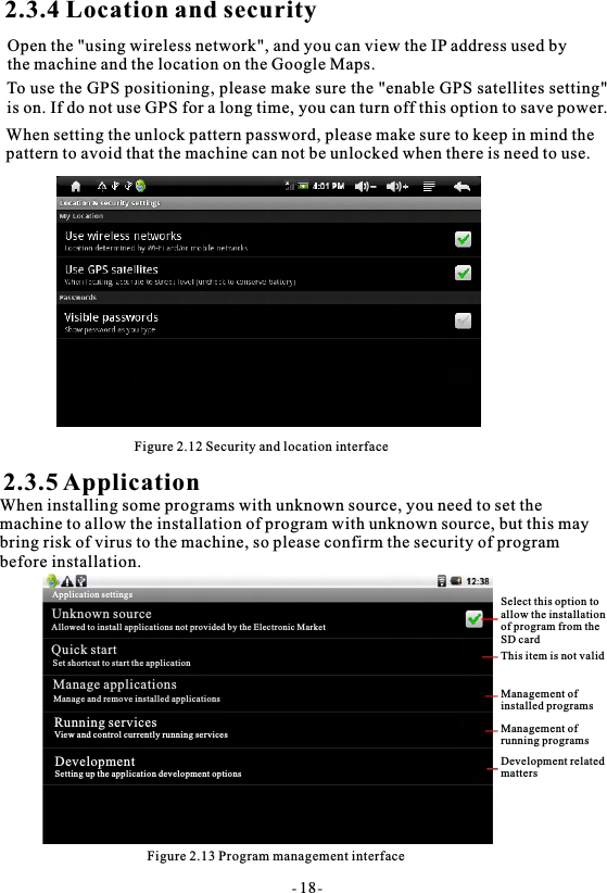 2.3.4 Location and securityTo use the GPS positioning, please make sure the "enable GPS satellites setting"is on. If do not use GPS for a long time, you can turn off this option to save power.When setting the unlock pattern password, please make sure to keep in mind the pattern to avoid that the machine can not be unlocked when there is need to use.Figure 2.12 Security and location interface2.3.5 ApplicationWhen installing some programs with unknown source, you need to set themachine to allow the installation of program with unknown source, but this maybring risk of virus to the machine, so please confirm the security of program before installation.Figure 2.13 Program management interface- 18-Select this option to allow the installation of program from the SD cardThis item is not validManagement of installed programsManagement ofrunning programsDevelopment relatedmattersApplication settingsUnknown sourceAllowed to install applications not provided by the Electronic MarketQuick startSet shortcut to start the applicationManage applicationsManage and remove installed applicationsRunning servicesView and control currently running servicesDevelopmentSetting up the application development optionsOpen the "using wireless network", and you can view the IP address used by the machine and the location on the Google Maps.