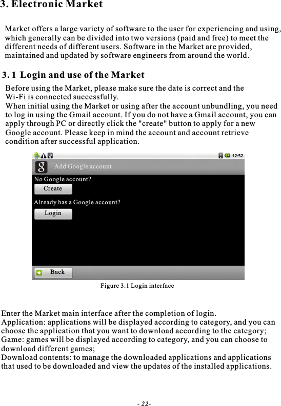 3. Electronic MarketMarket offers a large variety of software to the user for experiencing and using,which generally can be divided into two versions (paid and free) to meet the different needs of different users. Software in the Market are provided, maintained and updated by software engineers from around the world.Figure 3.1 Login interfaceLogin and use of the Market3. 1Before using the Market, please make sure the date is correct and theWi-Fi is connected successfully.When initial using the Market or using after the account unbundling, you needto log in using the Gmail account. If you do not have a Gmail account, you canapply through PC or directly click the "create" button to apply for a newGoogle account. Please keep in mind the account and account retrieve condition after successful application.Enter the Market main interface after the completion of login.Application: applications will be displayed according to category, and you canchoose the application that you want to download according to the category;Game: games will be displayed according to category, and you can choose todownload different games;Download contents: to manage the downloaded applications and applications that used to be downloaded and view the updates of the installed applications.- 22-Add Google accountNo Google account?CreateLoginAlready has a Google account?Back
