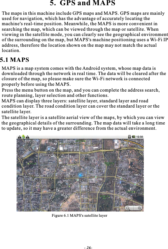 5.  GPS and MAPSThe maps in this machine include GPS maps and MAPS. GPS maps are mainlyused for navigation, which has the advantage of accurately locating themachine's real-time position. Meanwhile, the MAPS is more convenient in searching the map, which can be viewed through the map or satellite. When viewing in the satellite mode, you can clearly see the geographical environment of the surrounding on the map, but MAPS's machine positioning uses a Wi-Fi IPaddress, therefore the location shown on the map may not match the actual location.5.1 MAPSMAPS is a map system comes with the Android system, whose map data is downloaded through the network in real time. The data will be cleared after theclosure of the map, so please make sure the Wi-Fi network is connected properly before using the MAPS.Press the menu button on the map, and you can complete the address search, route planning, layer selection and other functions.MAPS can display three layers: satellite layer, standard layer and road condition layer. The road condition layer can cover the standard layer or thesatellite layer.The satellite layer is a satellite aerial view of the maps, by which you can viewthe geographical details of the surrounding. The map data will take a long timeto update, so it may have a greater difference from the actual environment.Figure 6.1 MAPS's satellite layer- 26-