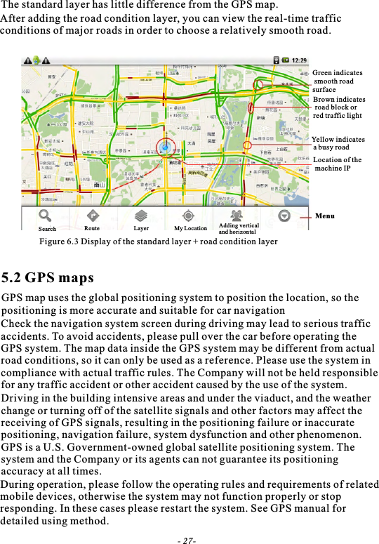 The standard layer has little difference from the GPS map.After adding the road condition layer, you can view the real-time traffic conditions of major roads in order to choose a relatively smooth road.Figure 6.3 Display of the standard layer + road condition layerGreen indicates smooth roadsurfaceBrown indicates road block or red traffic lightYellow indicates a busy roadLocation of the machine IPMenu5.2 GPS mapsGPS map uses the global positioning system to position the location, so the positioning is more accurate and suitable for car navigationCheck the navigation system screen during driving may lead to serious traffic accidents. To avoid accidents, please pull over the car before operating theGPS system. The map data inside the GPS system may be different from actualroad conditions, so it can only be used as a reference. Please use the system incompliance with actual traffic rules. The Company will not be held responsiblefor any traffic accident or other accident caused by the use of the system.Driving in the building intensive areas and under the viaduct, and the weatherchange or turning off of the satellite signals and other factors may affect the receiving of GPS signals, resulting in the positioning failure or inaccurate positioning, navigation failure, system dysfunction and other phenomenon. GPS is a U.S. Government-owned global satellite positioning system. The system and the Company or its agents can not guarantee its positioning accuracy at all times.During operation, please follow the operating rules and requirements of relatedmobile devices, otherwise the system may not function properly or stop responding. In these cases please restart the system. See GPS manual for detailed using method.- 27-Search Route Layer My Location Adding vertical and horizontal