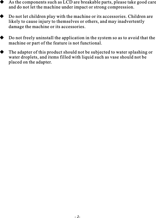  As the components such as LCD are breakable parts, please take good care        and do not let the machine under impact or strong compression. Do not let children play with the machine or its accessories. Children are         likely to cause injury to themselves or others, and may inadvertently         damage the machine or its accessories. Do not freely uninstall the application in the system so as to avoid that the   machine or part of the feature is not functional. The adapter of this product should not be subjected to water splashing or  water droplets, and items filled with liquid such as vase should not be   placed on the adapter.- 2-