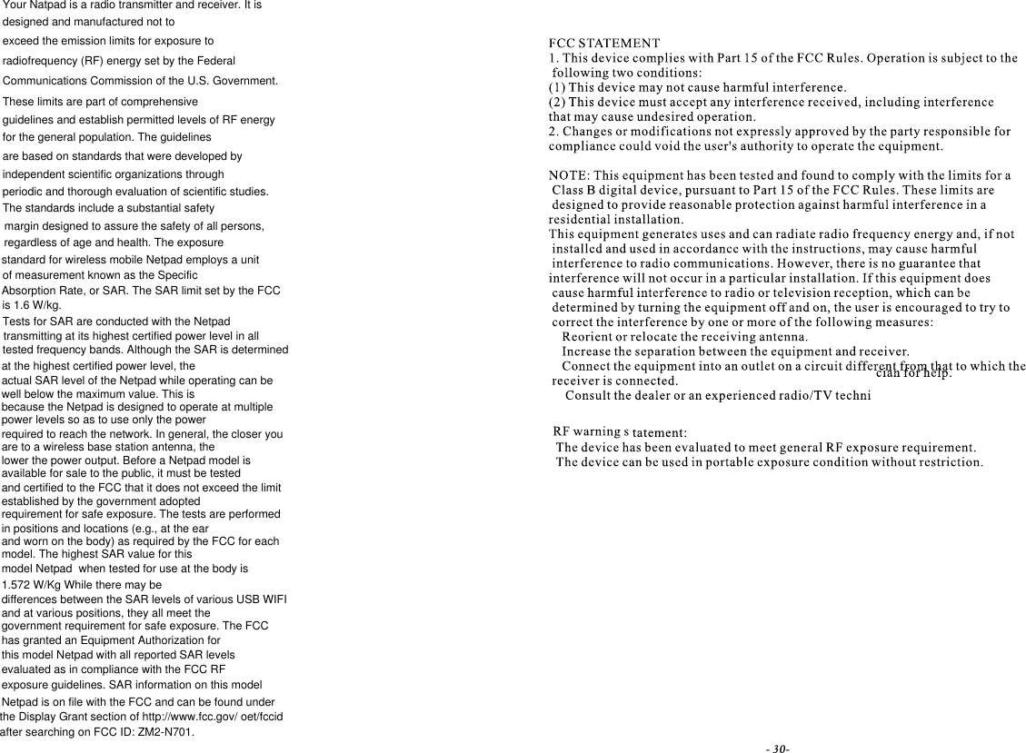 tested frequency bands. Although the SAR is determined- 30-designed and manufactured not toexceed the emission limits for exposure toradiofrequency (RF) energy set by the FederalCommunications Commission of the U.S. Government.These limits are part of comprehensiveguidelines and establish permitted levels of RF energyfor the general population. The guidelinesare based on standards that were developed byindependent scientific organizations throughperiodic and thorough evaluation of scientific studies.The standards include a substantial safetymargin designed to assure the safety of all persons,regardless of age and health. The exposureof measurement known as the SpecificAbsorption Rate, or SAR. The SAR limit set by the FCCis 1.6 W/kg.transmitting at its highest certified power level in allYour Natpad is a radio transmitter and receiver. It isat the highest certified power level, thewell below the maximum value. This ispower levels so as to use only the powerrequired to reach the network. In general, the closer youare to a wireless base station antenna, theavailable for sale to the public, it must be testedand certified to the FCC that it does not exceed the limitestablished by the government adoptedrequirement for safe exposure. The tests are performedin positions and locations (e.g., at the earand worn on the body) as required by the FCC for eachmodel. The highest SAR value for thisdifferences between the SAR levels of various USB WIFIand at various positions, they all meet thegovernment requirement for safe exposure. The FCChas granted an Equipment Authorization forevaluated as in compliance with the FCC RFexposure guidelines. SAR information on this modelthe Display Grant section of http://www.fcc.gov/ oet/fccidafter searching on FCC ID: ZM2-N701.Tests for SAR are conducted with the Netpadthis model Netpad with all reported SAR levelsactual SAR level of the Netpad while operating can bestandard for wireless mobile Netpad employs a unitNetpad is on file with the FCC and can be found underbecause the Netpad is designed to operate at multiplemodel Netpad  when tested for use at the body islower the power output. Before a Netpad model is1.572 W/Kg While there may be