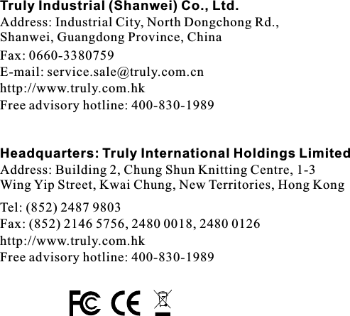 Truly Industrial (Shanwei) Co., Ltd.Address: Industrial City, North Dongchong Rd., Shanwei, Guangdong Province, ChinaFax: 0660-3380759E-mail: service.sale@truly.com.cnhttp://www.truly.com.hkFree advisory hotline: 400-830-1989Headquarters: Truly International Holdings LimitedAddress: Building 2, Chung Shun Knitting Centre, 1-3Wing Yip Street, Kwai Chung, New Territories, Hong KongTel: (852) 2487 9803Fax: (852) 2146 5756, 2480 0018, 2480 0126http://www.truly.com.hkFree advisory hotline: 400-830-1989
